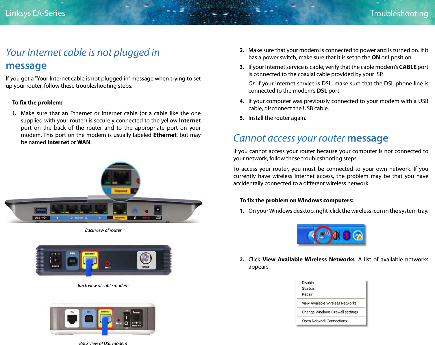 7TroubleshootingLinksys EA-SeriesYour Internet cable is not plugged in messageIf you get a “Your Internet cable is not plugged in” message when trying to set up your router, follow these troubleshooting steps.To fix the problem:1. Make sure that an Ethernet or Internet cable (or a cable like the one supplied with your router) is securely connected to the yellow Internet port on the back of the router and to the appropriate port on your modem. This port on the modem is usually labeled Ethernet, but may be named Internet or WAN. Back view of routerBack view of cable modem Back view of DSL modem2.  Make sure that your modem is connected to power and is turned on. If it has a power switch, make sure that it is set to the ON or l position.3. If your Internet service is cable, verify that the cable modem’s CABLE port is connected to the coaxial cable provided by your ISP. Or, if your Internet service is DSL, make sure that the DSL phone line is connected to the modem’s DSL port.4. If your computer was previously connected to your modem with a USB cable, disconnect the USB cable.5. Install the router again.Cannot access your router messageIf you cannot access your router because your computer is not connected to your network, follow these troubleshooting steps. To access your router, you must be connected to your own network. If you currently have wireless Internet access, the problem may be that you have accidentally connected to a different wireless network.To fix the problem on Windows computers:1. On your Windows desktop, right-click the wireless icon in the system tray. 2. Click  View Available Wireless Networks. A list of available networks appears.