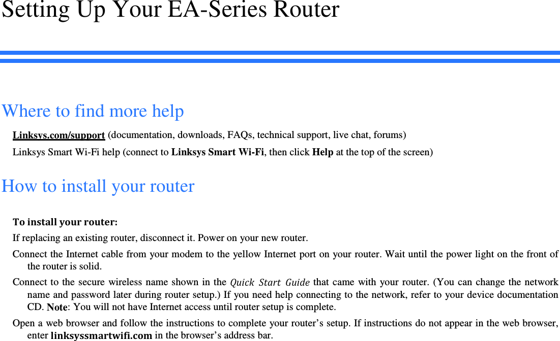 Setting Up Your EA-Series Router Where to find more help Linksys.com/support (documentation, downloads, FAQs, technical support, live chat, forums) Linksys Smart Wi-Fi help (connect to Linksys Smart Wi-Fi, then click Help at the top of the screen) How to install your router To install your router: If replacing an existing router, disconnect it. Power on your new router.  Connect the Internet cable from your modem to the yellow Internet port on your router. Wait until the power light on the front of the router is solid. Connect to the secure  wireless  name shown in the  Quick  Start  Guide that came with your  router. (You can change the  network name and password later during router setup.) If you need help connecting to the network, refer to your device documentation CD. Note: You will not have Internet access until router setup is complete. Open a web browser and follow the instructions to complete your router’s setup. If instructions do not appear in the web browser, enter linksyssmartwifi.com in the browser’s address bar. 