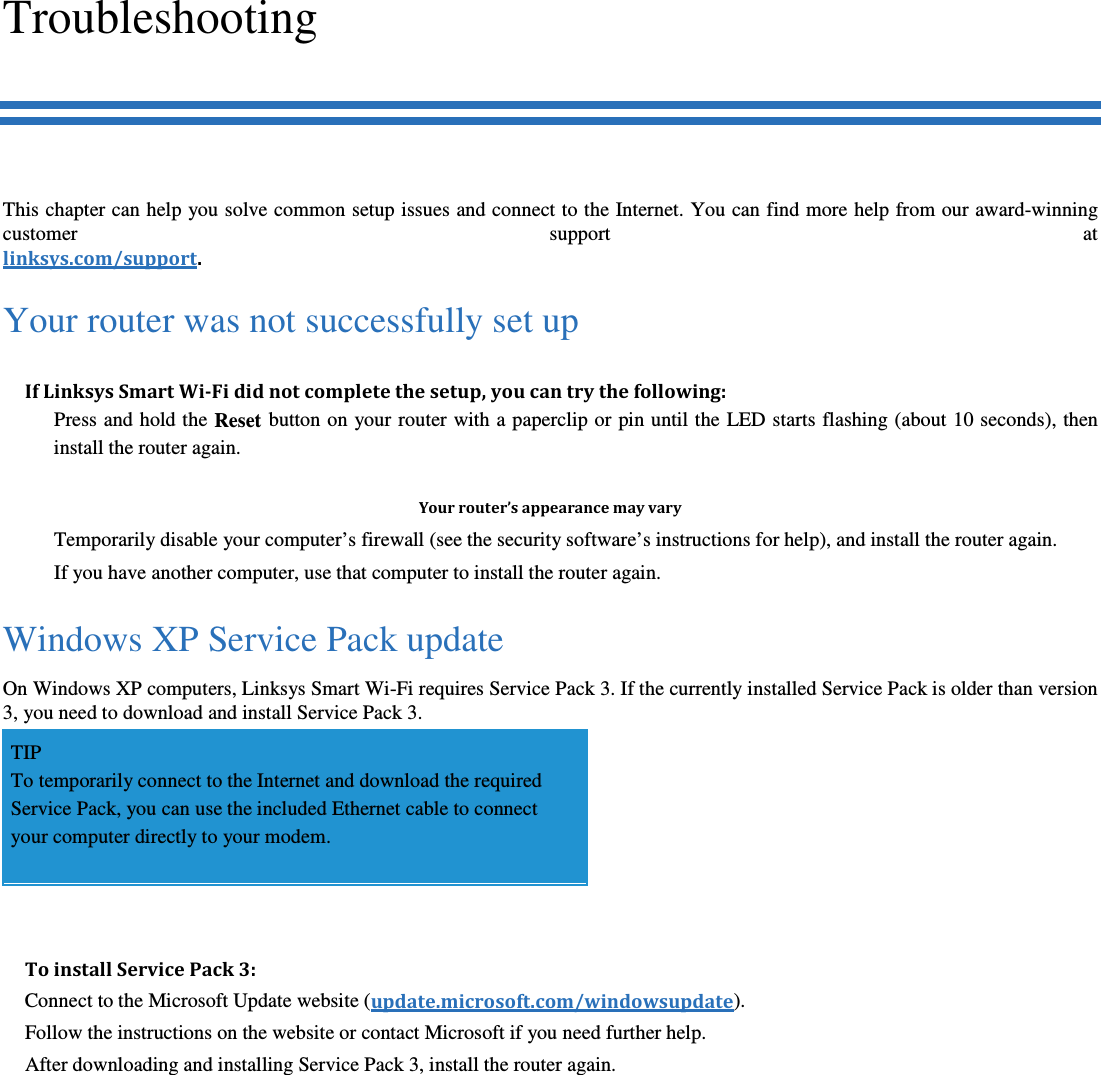 Troubleshooting This chapter can help you solve common setup issues and connect to the Internet. You can find more help from our award-winning customer  support  at linksys.com/support. Your router was not successfully set up If Linksys Smart Wi-Fi did not complete the setup, you can try the following:   Press and hold the Reset  button on your router with a paperclip or pin until the  LED starts flashing (about 10 seconds), then install the router again.  Your router’s appearance may vary   Temporarily disable your computer’s firewall (see the security software’s instructions for help), and install the router again.   If you have another computer, use that computer to install the router again. Windows XP Service Pack update On Windows XP computers, Linksys Smart Wi-Fi requires Service Pack 3. If the currently installed Service Pack is older than version 3, you need to download and install Service Pack 3. TIP To temporarily connect to the Internet and download the required Service Pack, you can use the included Ethernet cable to connect your computer directly to your modem.  To install Service Pack 3: Connect to the Microsoft Update website (update.microsoft.com/windowsupdate). Follow the instructions on the website or contact Microsoft if you need further help. After downloading and installing Service Pack 3, install the router again. 