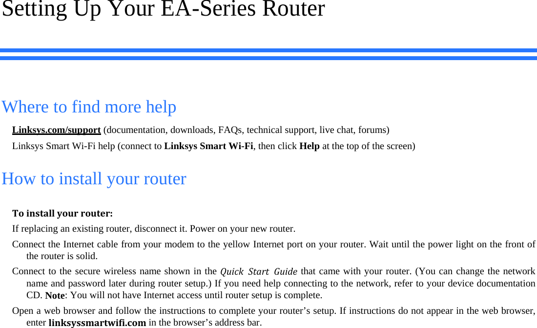 Setting Up Your EA-Series Router Where to find more help Linksys.com/support (documentation, downloads, FAQs, technical support, live chat, forums) Linksys Smart Wi-Fi help (connect to Linksys Smart Wi-Fi, then click Help at the top of the screen) How to install your router Toinstallyourrouter:If replacing an existing router, disconnect it. Power on your new router.  Connect the Internet cable from your modem to the yellow Internet port on your router. Wait until the power light on the front of the router is solid. Connect to the secure wireless name shown in the QuickStartGuide that came with your router. (You can change the network name and password later during router setup.) If you need help connecting to the network, refer to your device documentation CD. Note: You will not have Internet access until router setup is complete. Open a web browser and follow the instructions to complete your router’s setup. If instructions do not appear in the web browser, enter linksyssmartwifi.comin the browser’s address bar. 