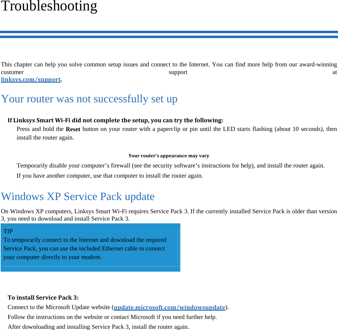 Troubleshooting This chapter can help you solve common setup issues and connect to the Internet. You can find more help from our award-winning customer support at linksys.com/support.Your router was not successfully set up IfLinksysSmartWi‐Fididnotcompletethesetup,youcantrythefollowing:  Press and hold the Reset button on your router with a paperclip or pin until the LED starts flashing (about 10 seconds), then install the router again.  Yourrouter’sappearancemayvary  Temporarily disable your computer’s firewall (see the security software’s instructions for help), and install the router again.   If you have another computer, use that computer to install the router again. Windows XP Service Pack update On Windows XP computers, Linksys Smart Wi-Fi requires Service Pack 3. If the currently installed Service Pack is older than version 3, you need to download and install Service Pack 3. TIP To temporarily connect to the Internet and download the required Service Pack, you can use the included Ethernet cable to connect your computer directly to your modem.  ToinstallServicePack3:Connect to the Microsoft Update website (update.microsoft.com/windowsupdate). Follow the instructions on the website or contact Microsoft if you need further help. After downloading and installing Service Pack 3, install the router again. 