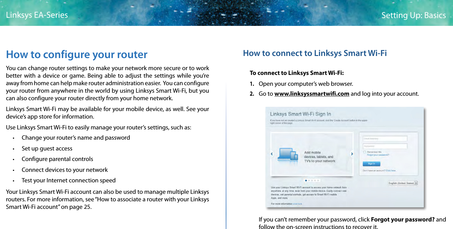 7Setting Up: BasicsLinksys EA-SeriesHow to configure your routerYou can change router settings to make your network more secure or to work better with a device or game. Being able to adjust the settings while you’re away from home can help make router administration easier.  You can configure your router from anywhere in the world by using Linksys Smart Wi-Fi, but you can also configure your router directly from your home network.Linksys Smart Wi-Fi may be available for your mobile device, as well. See your device’s app store for information.Use Linksys Smart Wi-Fi to easily manage your router’s settings, such as: • Change your router’s name and password • Set up guest access • Configure parental controls • Connect devices to your network • Test your Internet connection speedYour Linksys Smart Wi-Fi account can also be used to manage multiple Linksys routers. For more information, see “How to associate a router with your Linksys Smart Wi-Fi account” on page 25.How to connect to Linksys Smart Wi-FiTo connect to Linksys Smart Wi-Fi:1. Open your computer’s web browser.2. Go to www.linksyssmartwifi.com and log into your account. If you can’t remember your password, click Forgot your password? and follow the on-screen instructions to recover it.