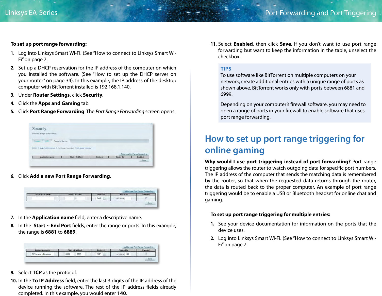 45Port Forwarding and Port TriggeringLinksys EA-SeriesTo set up port range forwarding:1. Log into Linksys Smart Wi-Fi. (See “How to connect to Linksys Smart Wi-Fi” on page 7.2. Set up a DHCP reservation for the IP address of the computer on which you installed the software. (See “How to set up the DHCP server on your router” on page 34). In this example, the IP address of the desktop computer with BitTorrent installed is 192.168.1.140. 3. Under Router Settings, click Security. 4. Click the Apps and Gaming tab.5. Click Port Range Forwarding. The Port Range Forwarding screen opens.6. Click Add a new Port Range Forwarding.7. In the Application name field, enter a descriptive name.8. In the  Start ~ End Port fields, enter the range or ports. In this example, the range is 6881 to 6889.9. Select TCP as the protocol. 10. In the To IP Address field, enter the last 3 digits of the IP address of the device running the software. The rest of the IP address fields already completed. In this example, you would enter 140. 11. Select  Enabled, then click Save. If you don’t want to use port range forwarding but want to keep the information in the table, unselect the checkbox.TIPSTo use software like BitTorrent on multiple computers on your network, create additional entries with a unique range of ports as shown above. BitTorrent works only with ports between 6881 and 6999.Depending on your computer’s firewall software, you may need to open a range of ports in your firewall to enable software that uses port range forwarding.How to set up port range triggering for online gamingWhy would I use port triggering instead of port forwarding? Port range triggering allows the router to watch outgoing data for specific port numbers. The IP address of the computer that sends the matching data is remembered by the router, so that when the requested data returns through the router, the data is routed back to the proper computer. An example of port range triggering would be to enable a USB or Bluetooth headset for online chat and gaming.To set up port range triggering for multiple entries: 1. See your device documentation for information on the ports that the device uses.2. Log into Linksys Smart Wi-Fi. (See “How to connect to Linksys Smart Wi-Fi” on page 7.