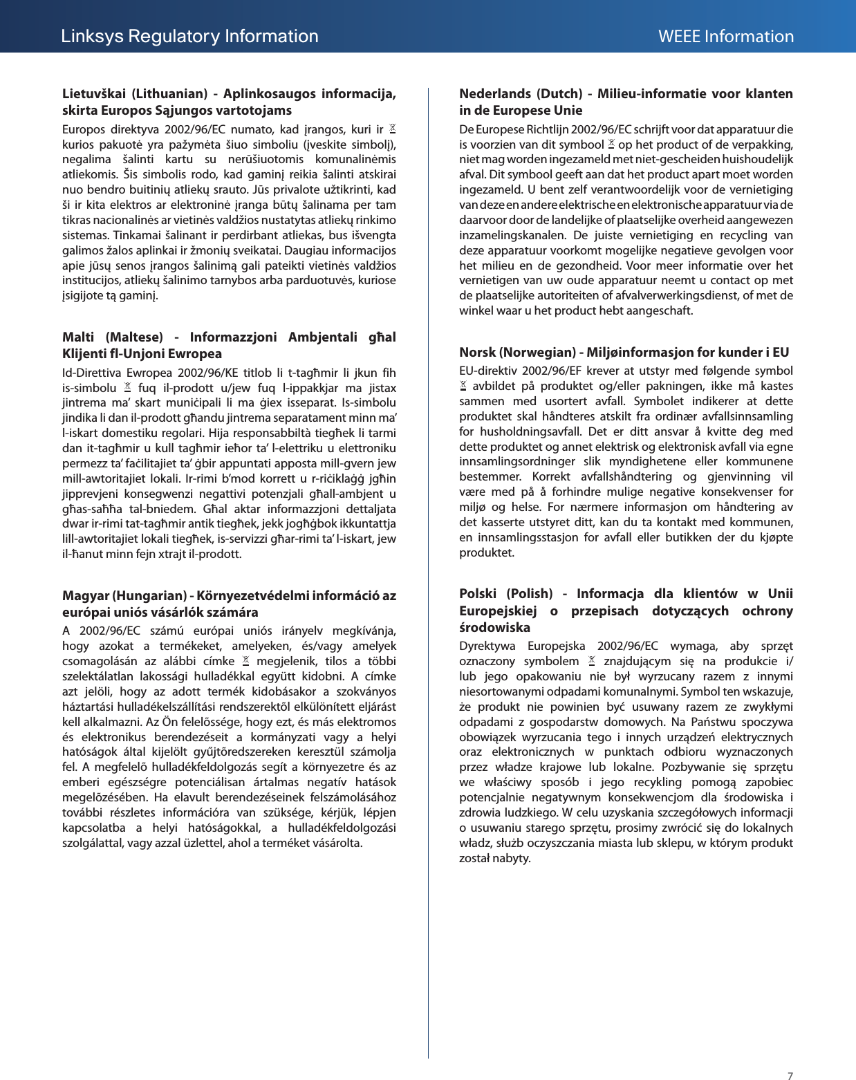 7Linksys Regulatory Information WEEE InformationLietuvškai (Lithuanian) - Aplinkosaugos informacija, skirta Europos Sąjungos vartotojamsEuropos direktyva 2002/96/EC numato, kad įrangos, kuri ir   kurios pakuotė yra pažymėta šiuo simboliu (įveskite simbolį), negalima šalinti kartu su nerūšiuotomis komunalinėmis atliekomis. Šis simbolis rodo, kad gaminį reikia šalinti atskirai nuo bendro buitinių atliekų srauto. Jūs privalote užtikrinti, kad ši ir kita elektros ar elektroninė įranga būtų šalinama per tam tikras nacionalinės ar vietinės valdžios nustatytas atliekų rinkimo sistemas. Tinkamai šalinant ir perdirbant atliekas, bus išvengta galimos žalos aplinkai ir žmonių sveikatai. Daugiau informacijos apie jūsų senos įrangos šalinimą gali pateikti vietinės valdžios institucijos, atliekų šalinimo tarnybos arba parduotuvės, kuriose įsigijote tą gaminį.Malti (Maltese) - Informazzjoni Ambjentali għal Klijenti fl-Unjoni Ewropea Id-Direttiva Ewropea 2002/96/KE titlob li t-tagħmir li jkun fih is-simbolu   fuq il-prodott u/jew fuq l-ippakkjar ma jistax jintrema ma’ skart muniċipali li ma ġiex isseparat. Is-simbolu jindika li dan il-prodott għandu jintrema separatament minn ma’ l-iskart domestiku regolari. Hija responsabbiltà tiegħek li tarmi dan it-tagħmir u kull tagħmir ieħor ta’ l-elettriku u elettroniku permezz ta’ faċilitajiet ta’ ġbir appuntati apposta mill-gvern jew mill-awtoritajiet lokali. Ir-rimi b’mod korrett u r-riċiklaġġ jgħin jipprevjeni konsegwenzi negattivi potenzjali għall-ambjent u għas-saħħa tal-bniedem. Għal aktar informazzjoni dettaljata dwar ir-rimi tat-tagħmir antik tiegħek, jekk jogħġbok ikkuntattja lill-awtoritajiet lokali tiegħek, is-servizzi għar-rimi ta’ l-iskart, jew il-ħanut minn fejn xtrajt il-prodott.Magyar (Hungarian) - Környezetvédelmi információ az európai uniós vásárlók számáraA 2002/96/EC számú európai uniós irányelv megkívánja, hogy azokat a termékeket, amelyeken, és/vagy amelyek csomagolásán az alábbi címke   megjelenik, tilos a többi szelektálatlan lakossági hulladékkal együtt kidobni. A címke azt jelöli, hogy az adott termék kidobásakor a szokványos háztartási hulladékelszállítási rendszerektõl elkülönített eljárást kell alkalmazni. Az Ön felelõssége, hogy ezt, és más elektromos és elektronikus berendezéseit a kormányzati vagy a helyi hatóságok által kijelölt gyűjtõredszereken keresztül számolja fel. A megfelelõ hulladékfeldolgozás segít a környezetre és az emberi egészségre potenciálisan ártalmas negatív hatások megelõzésében. Ha elavult berendezéseinek felszámolásához további részletes információra van szüksége, kérjük, lépjen kapcsolatba a helyi hatóságokkal, a hulladékfeldolgozási szolgálattal, vagy azzal üzlettel, ahol a terméket vásárolta.Nederlands (Dutch) - Milieu-informatie voor klanten in de Europese UnieDe Europese Richtlijn 2002/96/EC schrijft voor dat apparatuur die is voorzien van dit symbool   op het product of de verpakking, niet mag worden ingezameld met niet-gescheiden huishoudelijk afval. Dit symbool geeft aan dat het product apart moet worden ingezameld. U bent zelf verantwoordelijk voor de vernietiging van deze en andere elektrische en elektronische apparatuur via de daarvoor door de landelijke of plaatselijke overheid aangewezen inzamelingskanalen. De juiste vernietiging en recycling van deze apparatuur voorkomt mogelijke negatieve gevolgen voor het milieu en de gezondheid. Voor meer informatie over het vernietigen van uw oude apparatuur neemt u contact op met de plaatselijke autoriteiten of afvalverwerkingsdienst, of met de winkel waar u het product hebt aangeschaft.Norsk (Norwegian) - Miljøinformasjon for kunder i EUEU-direktiv 2002/96/EF krever at utstyr med følgende symbol  avbildet på produktet og/eller pakningen, ikke må kastes sammen med usortert avfall. Symbolet indikerer at dette produktet skal håndteres atskilt fra ordinær avfallsinnsamling for husholdningsavfall. Det er ditt ansvar å kvitte deg med dette produktet og annet elektrisk og elektronisk avfall via egne innsamlingsordninger slik myndighetene eller kommunene bestemmer. Korrekt avfallshåndtering og gjenvinning vil være med på å forhindre mulige negative konsekvenser for miljø og helse. For nærmere informasjon om håndtering av det kasserte utstyret ditt, kan du ta kontakt med kommunen, en innsamlingsstasjon for avfall eller butikken der du kjøpte produktet.Polski (Polish) - Informacja dla klientów w Unii Europejskiej o przepisach dotyczących ochrony środowiskaDyrektywa Europejska 2002/96/EC wymaga, aby sprzęt oznaczony symbolem   znajdującym się na produkcie i/lub jego opakowaniu nie był wyrzucany razem z innymi niesortowanymi odpadami komunalnymi. Symbol ten wskazuje, że produkt nie powinien być usuwany razem ze zwykłymi odpadami z gospodarstw domowych. Na Państwu spoczywa obowiązek wyrzucania tego i innych urządzeń elektrycznych oraz elektronicznych w punktach odbioru wyznaczonych przez władze krajowe lub lokalne. Pozbywanie się sprzętu we właściwy sposób i jego recykling pomogą zapobiec potencjalnie negatywnym konsekwencjom dla środowiska i zdrowia ludzkiego. W celu uzyskania szczegółowych informacji o usuwaniu starego sprzętu, prosimy zwrócić się do lokalnych władz, służb oczyszczania miasta lub sklepu, w którym produkt został nabyty.