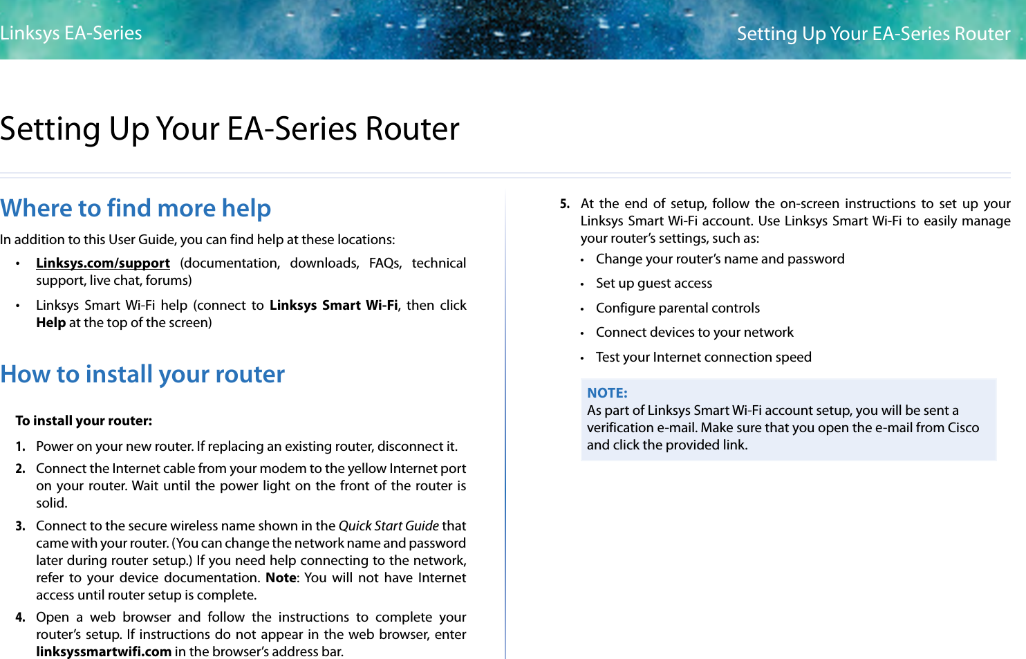 3Setting Up Your EA-Series RouterLinksys EA-Series3Where to find more helpIn addition to this User Guide, you can find help at these locations: •Linksys.com/support  (documentation,  downloads,  FAQs,  technical support, live chat, forums) •Linksys  Smart  Wi-Fi  help  (connect  to  Linksys  Smart Wi-Fi,  then  click Help at the top of the screen)How to install your routerTo install your router:1. Power on your new router. If replacing an existing router, disconnect it.2. Connect the Internet cable from your modem to the yellow Internet port on your  router. Wait  until the power light  on the front of the  router is solid.3. Connect to the secure wireless name shown in the Quick Start Guide that came with your router. (You can change the network name and password later during router setup.) If you need help connecting to the network, refer  to  your  device  documentation. Note: You  will  not  have  Internet access until router setup is complete.4. Open  a  web  browser  and  follow  the  instructions  to  complete  your router’s  setup. If  instructions  do  not appear  in  the web browser, enter linksyssmartwifi.com in the browser’s address bar.5. At  the  end  of  setup,  follow  the  on-screen  instructions  to  set  up  your Linksys Smart Wi-Fi account. Use Linksys Smart Wi-Fi to easily manage your router’s settings, such as: • Change your router’s name and password • Set up guest access • Configure parental controls • Connect devices to your network • Test your Internet connection speedNOTE:As part of Linksys Smart Wi-Fi account setup, you will be sent a verification e-mail. Make sure that you open the e-mail from Cisco and click the provided link.Setting Up Your EA-Series Router
