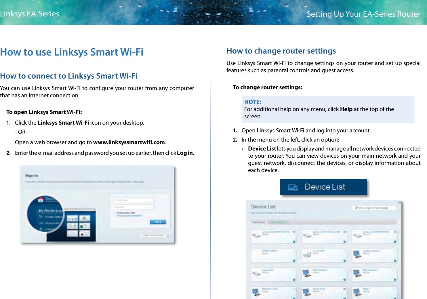 4Setting Up Your EA-Series RouterLinksys EA-SeriesHow to use Linksys Smart Wi-FiHow to connect to Linksys Smart Wi-FiYou can use Linksys Smart Wi-Fi to configure your router from any computer that has an Internet connection.To open Linksys Smart Wi-Fi:1. Click the Linksys Smart Wi-Fi icon on your desktop.- OR -Open a web browser and go to www.linksyssmartwifi.com.2. Enter the e-mail address and password you set up earlier, then clickLogin.How to change router settingsUse Linksys Smart Wi-Fi to change settings on your router and set up special features such as parental controls and guest access.To change router settings:NOTE:For additional help on any menu, click Help at the top of the screen.1. Open Linksys Smart Wi-Fi and log into your account.2. In the menu on the left, click an option: • Device List lets you display and manage all network devices connected to your router. You can view devices on your main network and your guest network, disconnect the devices, or display information about each device.
