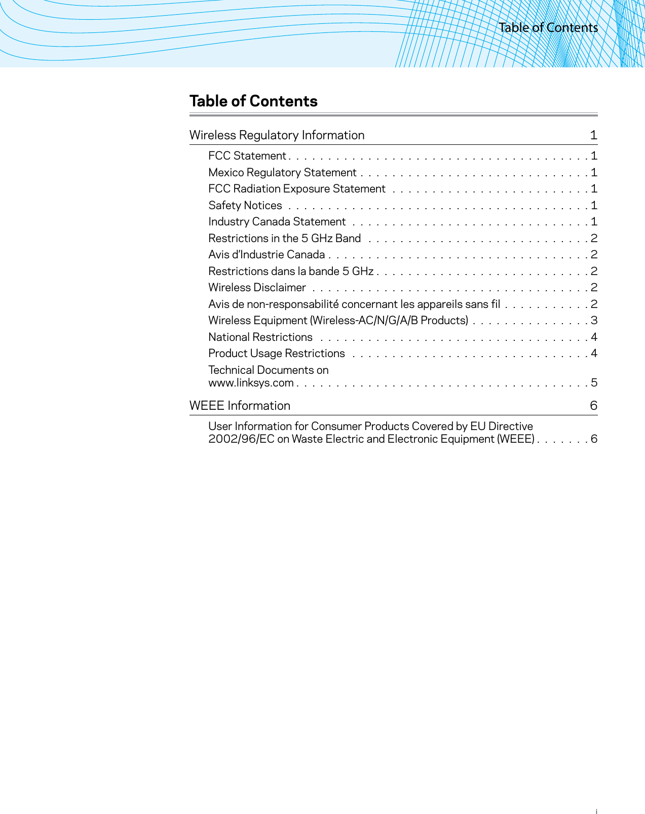 Table of ContentsiTable of ContentsWireless Regulatory Information  1FCC Statement. . . . . . . . . . . . . . . . . . . . . . . . . . . . . . . . . . . . . .1Mexico Regulatory Statement . . . . . . . . . . . . . . . . . . . . . . . . . . . . . 1FCC Radiation Exposure Statement . . . . . . . . . . . . . . . . . . . . . . . . . 1Safety Notices . . . . . . . . . . . . . . . . . . . . . . . . . . . . . . . . . . . . . . 1Industry Canada Statement . . . . . . . . . . . . . . . . . . . . . . . . . . . . . . 1Restrictions in the 5 GHz Band  . . . . . . . . . . . . . . . . . . . . . . . . . . . . 2Avis d’Industrie Canada . . . . . . . . . . . . . . . . . . . . . . . . . . . . . . . . . 2Restrictions dans la bande 5 GHz . . . . . . . . . . . . . . . . . . . . . . . . . . . 2Wireless Disclaimer . . . . . . . . . . . . . . . . . . . . . . . . . . . . . . . . . . . 2Avis de non-responsabilité concernant les appareils sans fil . . . . . . . . . . . 2Wireless Equipment (Wireless-AC/N/G/A/B Products) . . . . . . . . . . . . . . . 3National Restrictions  . . . . . . . . . . . . . . . . . . . . . . . . . . . . . . . . . . 4Product Usage Restrictions  . . . . . . . . . . . . . . . . . . . . . . . . . . . . . . 4Technical Documents on  www.linksys.com . . . . . . . . . . . . . . . . . . . . . . . . . . . . . . . . . . . . .5WEEE Information  6User Information for Consumer Products Covered by EU Directive  2002/96/EC on Waste Electric and Electronic Equipment (WEEE) .  .  .  .  .  .  . 6