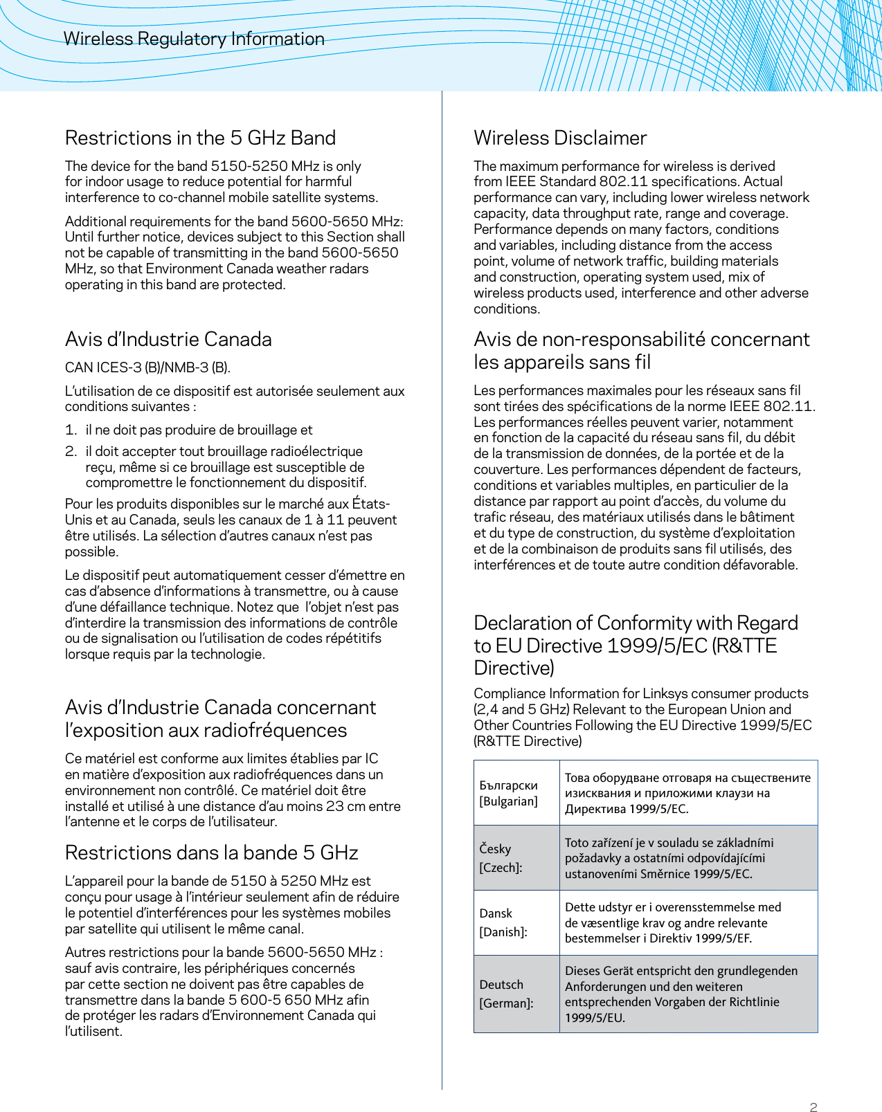 2Wireless Regulatory InformationRestrictions in the 5 GHz BandThe device for the band 5150-5250 MHz is only for indoor usage to reduce potential for harmful interference to co-channel mobile satellite systems.Additional requirements for the band 5600-5650 MHz: Until further notice, devices subject to this Section shall not be capable of transmitting in the band 5600-5650 MHz, so that Environment Canada weather radars operating in this band are protected.Avis d’Industrie CanadaCAN ICES-3 (B)/NMB-3 (B).L’utilisation de ce dispositif est autorisée seulement aux conditions suivantes :1.  il ne doit pas produire de brouillage et 2.  il doit accepter tout brouillage radioélectrique reçu, même si ce brouillage est susceptible de compromettre le fonctionnement du dispositif.Pour les produits disponibles sur le marché aux États-Unis et au Canada, seuls les canaux de 1 à 11 peuvent être utilisés. La sélection d’autres canaux n’est pas possible.Le dispositif peut automatiquement cesser d’émettre en cas d’absence d’informations à transmettre, ou à cause d’une défaillance technique. Notez que  l’objet n’est pas d’interdire la transmission des informations de contrôle ou de signalisation ou l’utilisation de codes répétitifs lorsque requis par la technologie.  Avis d’Industrie Canada concernant l’exposition aux radiofréquencesCe matériel est conforme aux limites établies par IC en matière d’exposition aux radiofréquences dans un environnement non contrôlé. Ce matériel doit être installé et utilisé à une distance d’au moins 23 cm entre l’antenne et le corps de l’utilisateur.Restrictions dans la bande 5 GHzL’appareil pour la bande de 5150 à 5250 MHz est conçu pour usage à l’intérieur seulement afin de réduire le potentiel d’interférences pour les systèmes mobiles par satellite qui utilisent le même canal.Autres restrictions pour la bande 5600-5650 MHz: sauf avis contraire, les périphériques concernés par cette section ne doivent pas être capables de transmettre dans la bande 5600-5650 MHz afin de protéger les radars d’Environnement Canada qui l’utilisent.Wireless DisclaimerThe maximum performance for wireless is derived from IEEE Standard 802.11 specifications. Actual performance can vary, including lower wireless network capacity, data throughput rate, range and coverage. Performance depends on many factors, conditions and variables, including distance from the access point, volume of network traffic, building materials and construction, operating system used, mix of wireless products used, interference and other adverse conditions.Avis de non-responsabilité concernant les appareils sans filLes performances maximales pour les réseaux sans fil sont tirées des spécifications de la norme IEEE 802.11. Les performances réelles peuvent varier, notamment en fonction de la capacité du réseau sans fil, du débit de la transmission de données, de la portée et de la couverture. Les performances dépendent de facteurs, conditions et variables multiples, en particulier de la distance par rapport au point d’accès, du volume du trafic réseau, des matériaux utilisés dans le bâtiment et du type de construction, du système d’exploitation et de la combinaison de produits sans fil utilisés, des interférences et de toute autre condition défavorable.Declaration of Conformity with Regard to EU Directive 1999/5/EC (R&amp;TTE Directive)Compliance Information for Linksys consumer products (2,4 and 5 GHz) Relevant to the European Union and Other Countries Following the EU Directive 1999/5/EC (R&amp;TTE Directive)Български [Bulgarian]Това оборудване отговаря на съществените изисквания и приложими клаузи на Директива 1999/5/ЕС.Česky [Czech]:Toto zařízení je v souladu se základními požadavky a ostatními odpovídajícími ustanoveními Směrnice 1999/5/EC.Dansk [Danish]:Dette udstyr er i overensstemmelse med de væsentlige krav og andre relevante bestemmelser i Direktiv 1999/5/EF.Deutsch [German]:Dieses Gerät entspricht den grundlegenden Anforderungen und den weiteren entsprechenden Vorgaben der Richtlinie 1999/5/EU.