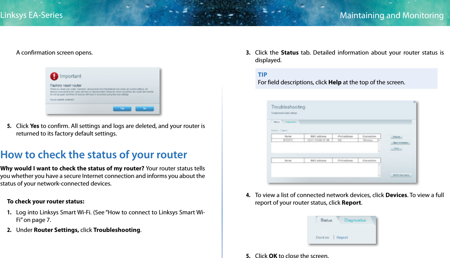 49Maintaining and MonitoringLinksys EA-SeriesA confirmation screen opens.5. Click Ye s to confirm. All settings and logs are deleted, and your router is returned to its factory default settings.How to check the status of your routerWhy would I want to check the status of my router? Your router status tells you whether you have a secure Internet connection and informs you about the status of your network-connected devices.To check your router status:1. Log into Linksys Smart Wi-Fi. (See “How to connect to Linksys Smart Wi-Fi” on page 7.2. Under Router Settings, click Troubleshooting. 3. Click the Status  tab. Detailed information about your router status is displayed.TIPFor field descriptions, click Help at the top of the screen.4. To view a list of connected network devices, click Devices. To view a full report of your router status, click Report.5. Click OK to close the screen.