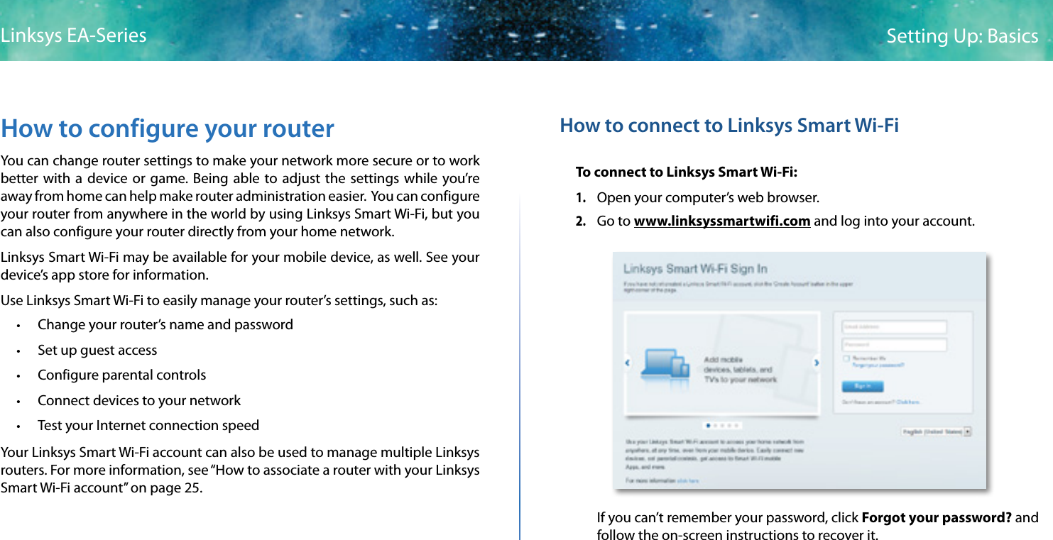 7Setting Up: BasicsLinksys EA-SeriesHow to configure your routerYou can change router settings to make your network more secure or to work better with a device or game. Being able to adjust the settings while you’re away from home can help make router administration easier.  You can configure your router from anywhere in the world by using Linksys Smart Wi-Fi, but you can also configure your router directly from your home network.Linksys Smart Wi-Fi may be available for your mobile device, as well. See your device’s app store for information.Use Linksys Smart Wi-Fi to easily manage your router’s settings, such as: • Change your router’s name and password • Set up guest access • Configure parental controls • Connect devices to your network • Test your Internet connection speedYour Linksys Smart Wi-Fi account can also be used to manage multiple Linksys routers. For more information, see “How to associate a router with your Linksys Smart Wi-Fi account” on page 25.How to connect to Linksys Smart Wi-FiTo connect to Linksys Smart Wi-Fi:1. Open your computer’s web browser.2. Go to www.linksyssmartwifi.com and log into your account. If you can’t remember your password, click Forgot your password? and follow the on-screen instructions to recover it.
