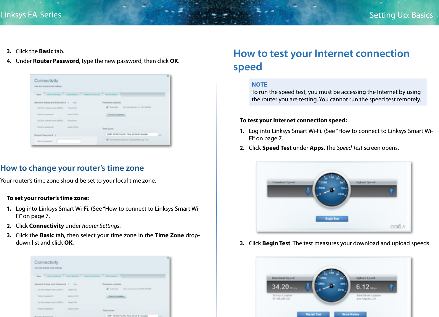 10Setting Up: BasicsLinksys EA-Series3. Click the Basic tab.4. Under Router Password, type the new password, then click OK. How to change your router’s time zoneYour router’s time zone should be set to your local time zone. To set your router’s time zone:1. Log into Linksys Smart Wi-Fi. (See “How to connect to Linksys Smart Wi-Fi” on page 7.2. Click Connectivity under Router Settings. 3. Click the Basic tab, then select your time zone in the Time Zone drop-down list and click OK. How to test your Internet connection speedNOTETo run the speed test, you must be accessing the Internet by using the router you are testing. You cannot run the speed test remotely.To test your Internet connection speed:1. Log into Linksys Smart Wi-Fi. (See “How to connect to Linksys Smart Wi-Fi” on page 7.2. Click Speed Test under Apps. The Speed Test screen opens.3. Click Begin Test. The test measures your download and upload speeds.