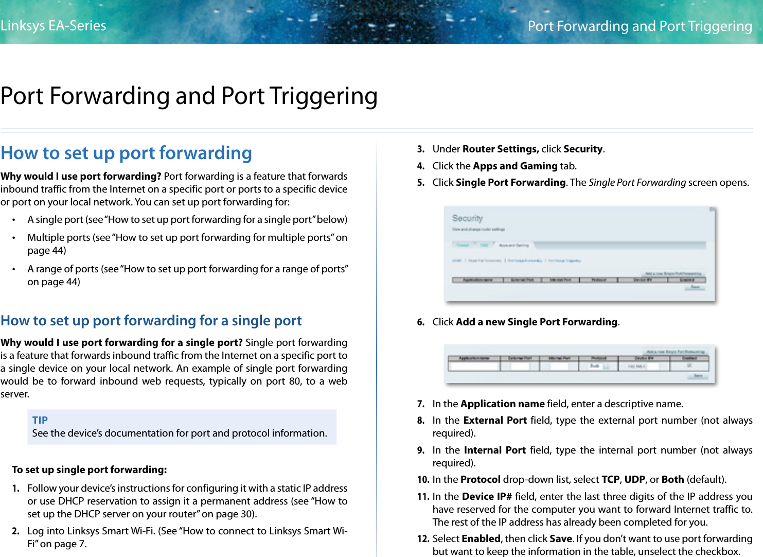 43Port Forwarding and Port TriggeringLinksys EA-Series43How to set up port forwardingWhy would I use port forwarding? Port forwarding is a feature that forwards inbound traffic from the Internet on a specific port or ports to a specific device or port on your local network. You can set up port forwarding for: •A single port (see “How to set up port forwarding for a single port” below) •Multiple ports (see “How to set up port forwarding for multiple ports” on page 44) •A range of ports (see “How to set up port forwarding for a range of ports” on page 44)How to set up port forwarding for a single portWhy would I use port forwarding for a single port? Single port forwarding is a feature that forwards inbound traffic from the Internet on a specific port to a single device on your local network. An example of single port forwarding would be to forward inbound web requests, typically on port 80, to a web server. TIPSee the device’s documentation for port and protocol information.To set up single port forwarding:1. Follow your device’s instructions for configuring it with a static IP address or use DHCP reservation to assign it a permanent address (see “How to set up the DHCP server on your router” on page 30).2. Log into Linksys Smart Wi-Fi. (See “How to connect to Linksys Smart Wi-Fi” on page 7.3. Under Router Settings, click Security. 4. Click the Apps and Gaming tab.5. Click Single Port Forwarding. The Single Port Forwarding screen opens.6. Click Add a new Single Port Forwarding.7. In the Application name field, enter a descriptive name.8. In the External Port field, type the external port number (not always required).9. In the Internal Port field, type the internal port number (not always required).10. In the Protocol drop-down list, select TCP, UDP, or Both (default).11. In the Device IP# field, enter the last three digits of the IP address you have reserved for the computer you want to forward Internet traffic to. The rest of the IP address has already been completed for you. 12. Select Enabled, then click Save. If you don’t want to use port forwarding but want to keep the information in the table, unselect the checkbox.Port Forwarding and Port Triggering