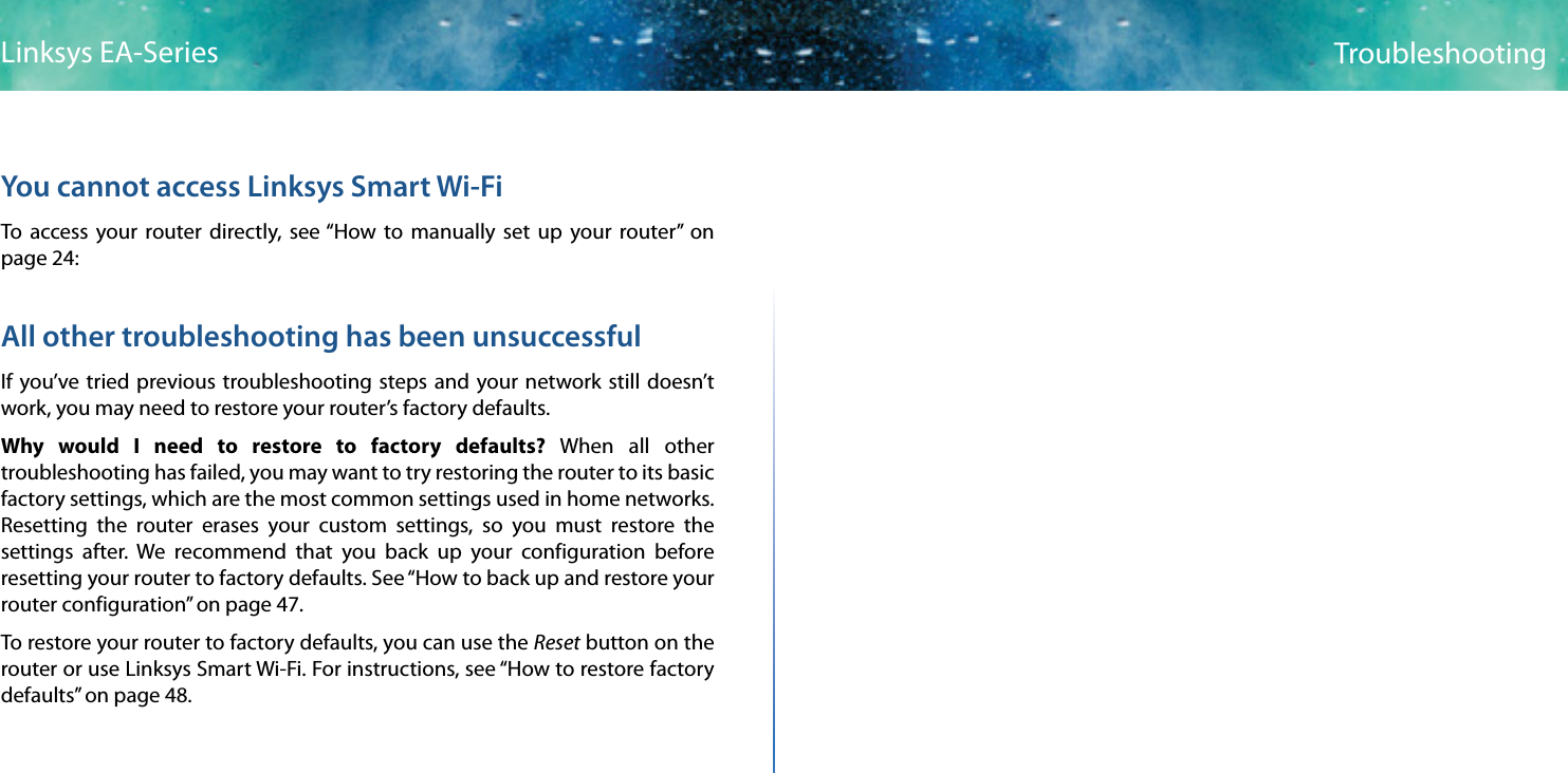 56TroubleshootingLinksys EA-SeriesYou cannot access Linksys Smart Wi-FiTo access your router directly, see “How to manually set up your router” on page 24:All other troubleshooting has been unsuccessfulIf you’ve tried previous troubleshooting steps and your network still doesn’t work, you may need to restore your router’s factory defaults.Why would I need to restore to factory defaults? When all other troubleshooting has failed, you may want to try restoring the router to its basic factory settings, which are the most common settings used in home networks. Resetting the router erases your custom settings, so you must restore the settings after. We recommend that you back up your configuration before resetting your router to factory defaults. See “How to back up and restore your router configuration” on page 47.To restore your router to factory defaults, you can use the Reset button on the router or use Linksys Smart Wi-Fi. For instructions, see “How to restore factory defaults” on page 48.
