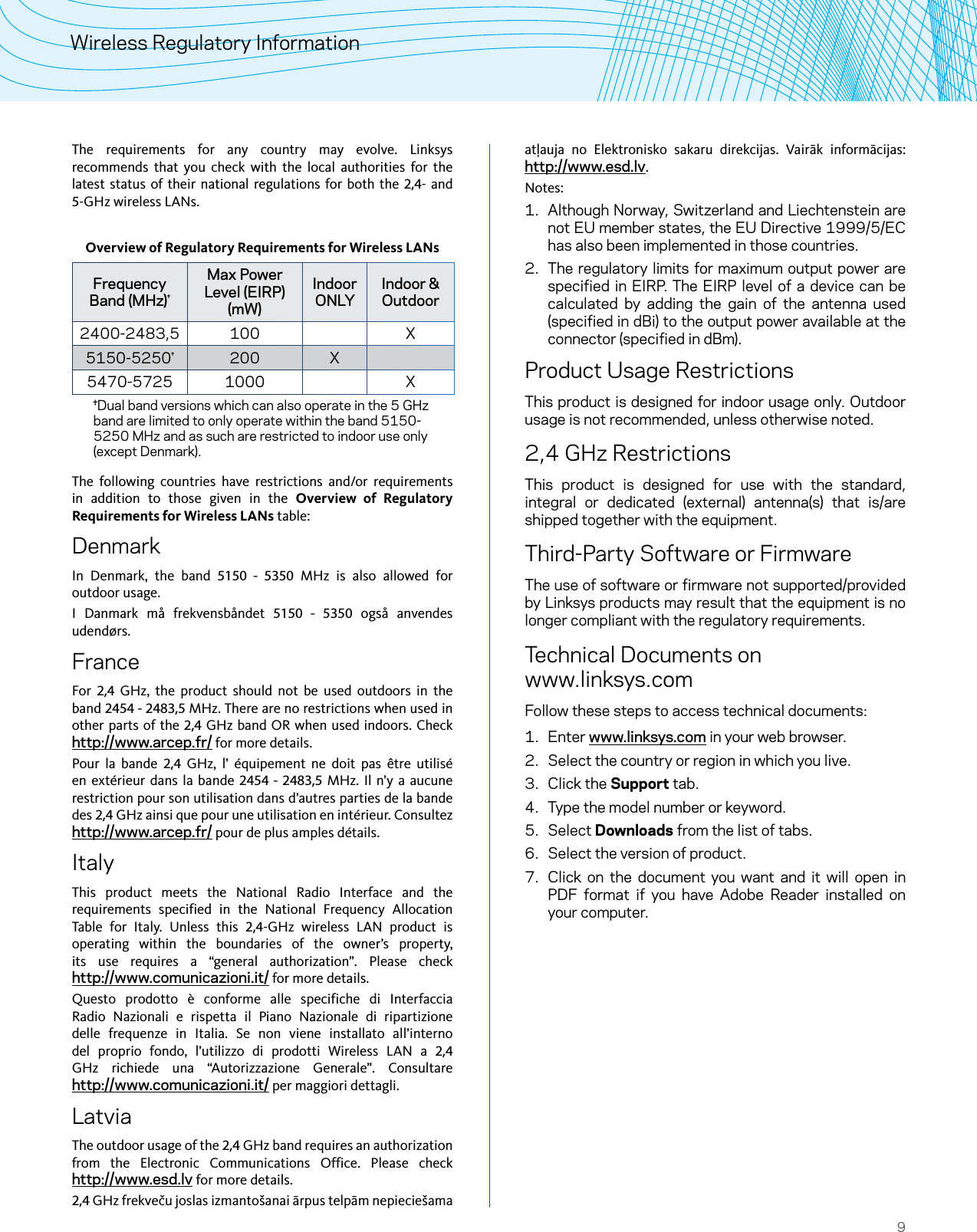 9Wireless Regulatory InformationThe requirements for any country may evolve. Linksys recommends that you check with the local authorities for the latest status of their national regulations for both the 2,4- and 5-GHz wireless LANs. Overview of Regulatory Requirements for Wireless LANsFrequency Band (MHz)†Max Power Level (EIRP) (mW)Indoor ONLYIndoor &amp; Outdoor2400-2483,5 100 X5150-5250†200 X5470-5725 1000 X†Dual band versions which can also operate in the 5 GHz band are limited to only operate within the band 5150-5250 MHz and as such are restricted to indoor use only (except Denmark).The following countries have restrictions and/or requirements in addition to those given in the Overview of Regulatory Requirements for Wireless LANs table:DenmarkIn Denmark, the band 5150 - 5350 MHz is also allowed for outdoor usage.I Danmark må frekvensbåndet 5150 - 5350 også anvendes udendørs.FranceFor  2,4 GHz, the product should not be used outdoors in the band 2454 - 2483,5 MHz. There are no restrictions when used in other parts of the 2,4 GHz band OR when used indoors. Check http://www.arcep.fr/ for more details.Pour la bande 2,4 GHz, l’ équipement ne doit pas être utilisé en extérieur dans la bande 2454 - 2483,5 MHz. Il n’y a aucune restriction pour son utilisation dans d’autres parties de la bande des 2,4 GHz ainsi que pour une utilisation en intérieur. Consultez  http://www.arcep.fr/ pour de plus amples détails.ItalyThis product meets the National Radio Interface and the requirements specified in the National Frequency Allocation Table for Italy. Unless this 2,4-GHz wireless LAN product is operating within the boundaries of the owner’s property, its use requires a “general authorization”. Please check  http://www.comunicazioni.it/ for more details. Questo prodotto è conforme alle specifiche di Interfaccia Radio Nazionali e rispetta il Piano Nazionale di ripartizione delle frequenze in Italia. Se non viene installato all’interno del proprio fondo, l’utilizzo di prodotti Wireless LAN a 2,4 GHz richiede una “Autorizzazione Generale”. Consultare  http://www.comunicazioni.it/ per maggiori dettagli.LatviaThe outdoor usage of the 2,4 GHz band requires an authorization from the Electronic Communications Office. Please check  http://www.esd.lv for more details.2,4 GHz frekveču joslas izmantošanai ārpus telpām nepieciešama atļauja no Elektronisko sakaru direkcijas. Vairāk informācijas: http://www.esd.lv.Notes:1.  Although Norway, Switzerland and Liechtenstein are not EU member states, the EU Directive 1999/5/EC has also been implemented in those countries.2.  The regulatory limits for maximum output power are specified in EIRP. The EIRP level of a device can be calculated by adding the gain of the antenna used (specified in dBi) to the output power available at the connector (specified in dBm).Product Usage RestrictionsThis product is designed for indoor usage only. Outdoor usage is not recommended, unless otherwise noted.2,4 GHz RestrictionsThis product is designed for use with the standard, integral or dedicated (external) antenna(s) that is/are shipped together with the equipment.Third-Party Software or FirmwareThe use of software or firmware not supported/provided by Linksys products may result that the equipment is no longer compliant with the regulatory requirements.Technical Documents on www.linksys.comFollow these steps to access technical documents:1.  Enter www.linksys.com in your web browser.2.  Select the country or region in which you live.3.  Click the Support tab.4.  Type the model number or keyword.5.  Select Downloads from the list of tabs. 6.  Select the version of product. 7.  Click on the document you want and it will open in PDF format if you have Adobe Reader installed on your computer.