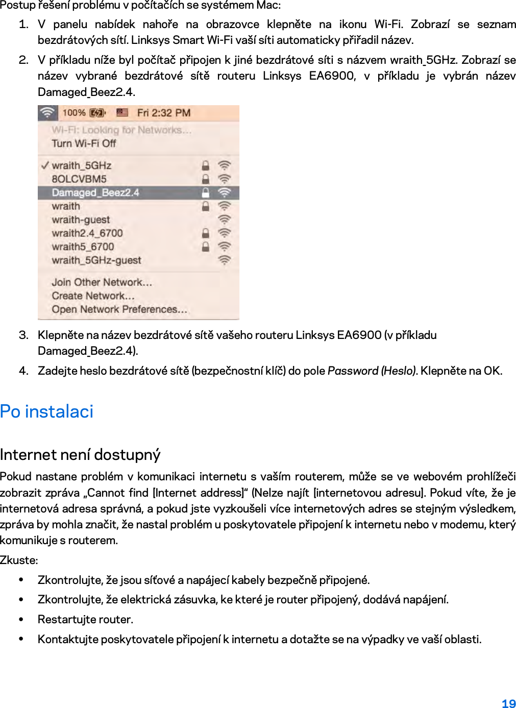 19  Postup řešení problému v počítačích se systémem Mac: 1. V panelu nabídek nahoře na obrazovce klepněte na ikonu Wi-Fi. Zobrazí se seznam bezdrátových sítí. Linksys Smart Wi-Fi vaší síti automaticky přiřadil název. 2. V příkladu níže byl počítač připojen k jiné bezdrátové síti s názvem wraith_5GHz. Zobrazí se název vybrané bezdrátové sítě routeru Linksys EA6900, v příkladu je vybrán název Damaged_Beez2.4.  3. Klepněte na název bezdrátové sítě vašeho routeru Linksys EA6900 (v příkladu Damaged_Beez2.4). 4. Zadejte heslo bezdrátové sítě (bezpečnostní klíč) do pole Password (Heslo). Klepněte na OK. Po instalaci Internet není dostupný Pokud nastane problém v komunikaci internetu s vaším routerem, může se ve webovém prohlížeči zobrazit zpráva „Cannot find [Internet address]“ (Nelze najít [internetovou adresu]. Pokud víte, že je internetová adresa správná, a pokud jste vyzkoušeli více internetových adres se stejným výsledkem, zpráva by mohla značit, že nastal problém u poskytovatele připojení k internetu nebo v modemu, který komunikuje s routerem. Zkuste: • Zkontrolujte, že jsou síťové a napájecí kabely bezpečně připojené. • Zkontrolujte, že elektrická zásuvka, ke které je router připojený, dodává napájení. • Restartujte router. • Kontaktujte poskytovatele připojení k internetu a dotažte se na výpadky ve vaší oblasti. 