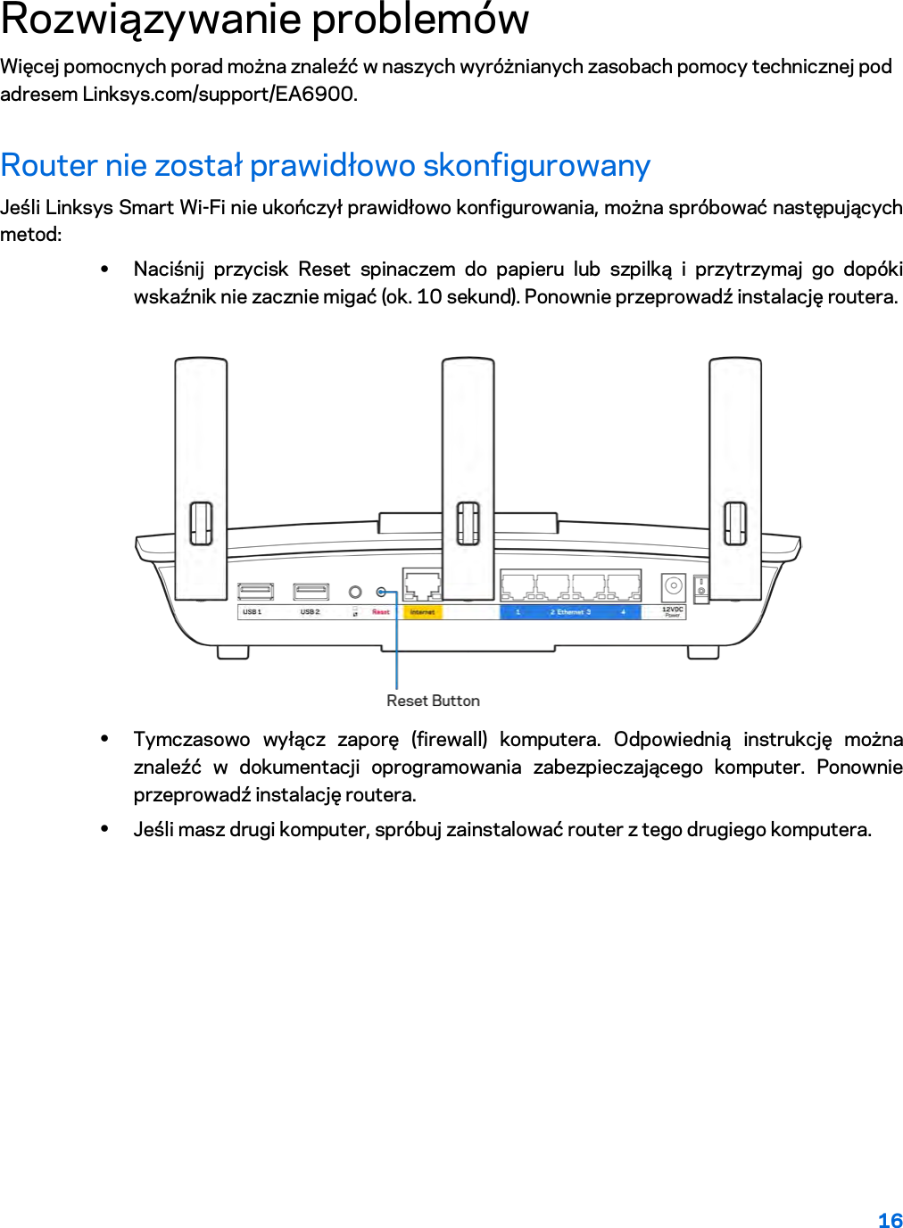 16  Rozwiązywanie problemów Więcej pomocnych porad można znaleźć w naszych wyróżnianych zasobach pomocy technicznej pod adresem Linksys.com/support/EA6900. Router nie został prawidłowo skonfigurowany Jeśli Linksys Smart Wi-Fi nie ukończył prawidłowo konfigurowania, można spróbować następujących metod: • Naciśnij przycisk Reset spinaczem do papieru lub szpilką i przytrzymaj go dopóki wskaźnik nie zacznie migać (ok. 10 sekund). Ponownie przeprowadź instalację routera.   • Tymczasowo wyłącz zaporę (firewall) komputera. Odpowiednią instrukcję można znaleźć w dokumentacji oprogramowania zabezpieczającego komputer. Ponownie przeprowadź instalację routera. • Jeśli masz drugi komputer, spróbuj zainstalować router z tego drugiego komputera. 