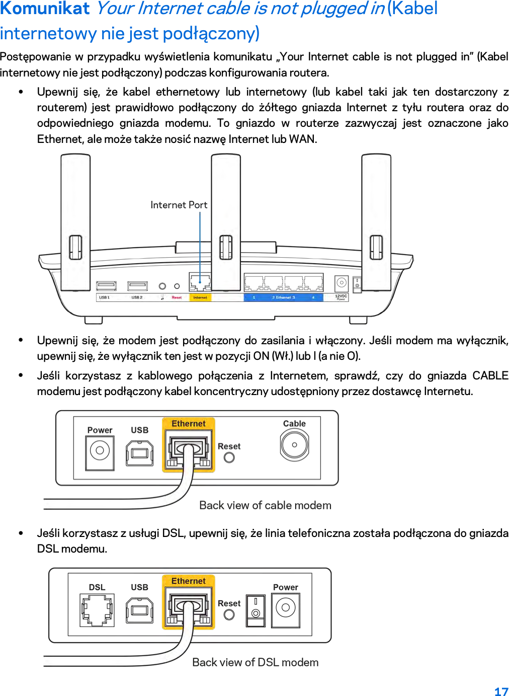 17  Komunikat Your Internet cable is not plugged in (Kabel internetowy nie jest podłączony) Postępowanie w przypadku wyświetlenia komunikatu „Your Internet cable is not plugged in” (Kabel internetowy nie jest podłączony) podczas konfigurowania routera. • Upewnij się, że kabel ethernetowy lub internetowy (lub kabel taki jak ten dostarczony z routerem) jest prawidłowo podłączony do żółtego gniazda Internet z tyłu routera oraz do odpowiedniego gniazda modemu. To gniazdo w routerze zazwyczaj jest oznaczone jako Ethernet, ale może także nosić nazwę Internet lub WAN.   • Upewnij się, że modem jest podłączony do zasilania i włączony. Jeśli modem ma wyłącznik, upewnij się, że wyłącznik ten jest w pozycji ON (Wł.) lub l (a nie O). • Jeśli korzystasz z kablowego połączenia z Internetem, sprawdź, czy do gniazda CABLE modemu jest podłączony kabel koncentryczny udostępniony przez dostawcę Internetu.   • Jeśli korzystasz z usługi DSL, upewnij się, że linia telefoniczna została podłączona do gniazda DSL modemu.  