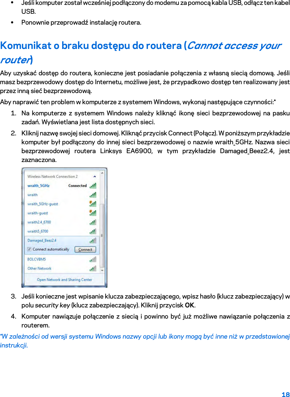 18  • Jeśli komputer został wcześniej podłączony do modemu za pomocą kabla USB, odłącz ten kabel USB. • Ponownie przeprowadź instalację routera. Komunikat o braku dostępu do routera (Cannot access your router)  Aby uzyskać dostęp do routera, konieczne jest posiadanie połączenia z własną siecią domową. Jeśli masz bezprzewodowy dostęp do Internetu, możliwe jest, że przypadkowo dostęp ten realizowany jest przez inną sieć bezprzewodową. Aby naprawić ten problem w komputerze z systemem Windows, wykonaj następujące czynności:* 1. Na komputerze z systemem Windows należy kliknąć ikonę sieci bezprzewodowej na pasku zadań. Wyświetlana jest lista dostępnych sieci. 2. Kliknij nazwę swojej sieci domowej. Kliknąć przycisk Connect (Połącz). W poniższym przykładzie komputer był podłączony do innej sieci bezprzewodowej o nazwie wraith_5GHz. Nazwa sieci bezprzewodowej routera Linksys EA6900, w tym przykładzie Damaged_Beez2.4, jest zaznaczona.  3. Jeśli konieczne jest wpisanie klucza zabezpieczającego, wpisz hasło (klucz zabezpieczający) w polu security key (klucz zabezpieczający). Kliknij przycisk OK.  4. Komputer nawiązuje połączenie z siecią i powinno być już możliwe nawiązanie połączenia z routerem. *W zależności od wersji systemu Windows nazwy opcji lub ikony mogą być inne niż w przedstawionej instrukcji. 