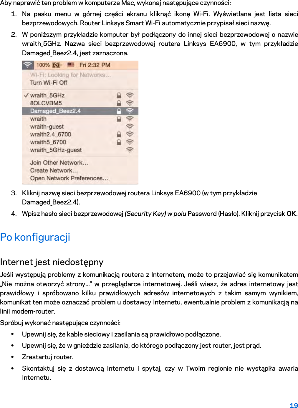 19  Aby naprawić ten problem w komputerze Mac, wykonaj następujące czynności: 1. Na pasku menu w górnej części ekranu kliknąć ikonę Wi-Fi. Wyświetlana jest lista sieci bezprzewodowych. Router Linksys Smart Wi-Fi automatycznie przypisał sieci nazwę. 2. W poniższym przykładzie komputer był podłączony do innej sieci bezprzewodowej o nazwie wraith_5GHz. Nazwa sieci bezprzewodowej routera Linksys EA6900, w tym przykładzie Damaged_Beez2.4, jest zaznaczona.  3. Kliknij nazwę sieci bezprzewodowej routera Linksys EA6900 (w tym przykładzie Damaged_Beez2.4). 4. Wpisz hasło sieci bezprzewodowej (Security Key) w polu Password (Hasło). Kliknij przycisk OK. Po konfiguracji Internet jest niedostępny Jeśli występują problemy z komunikacją routera z Internetem, może to przejawiać się komunikatem „Nie można otworzyć strony...” w przeglądarce internetowej. Jeśli wiesz, że adres internetowy jest prawidłowy i spróbowano kilku prawidłowych adresów internetowych z takim samym wynikiem, komunikat ten może oznaczać problem u dostawcy Internetu, ewentualnie problem z komunikacją na linii modem-router. Spróbuj wykonać następujące czynności: • Upewnij się, że kable sieciowy i zasilania są prawidłowo podłączone. • Upewnij się, że w gnieździe zasilania, do którego podłączony jest router, jest prąd. • Zrestartuj router. • Skontaktuj się z dostawcą Internetu i spytaj, czy w Twoim regionie nie wystąpiła awaria Internetu. 