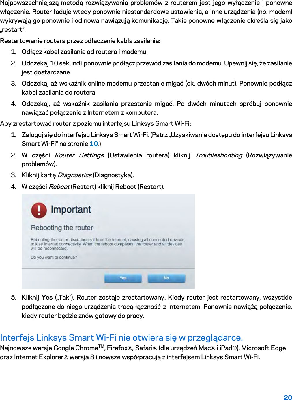20  Najpowszechniejszą metodą rozwiązywania problemów z routerem jest jego wyłączenie i ponowne włączenie. Router ładuje wtedy ponownie niestandardowe ustawienia, a inne urządzenia (np. modem) wykrywają go ponownie i od nowa nawiązują komunikację. Takie ponowne włączenie określa się jako „restart”. Restartowanie routera przez odłączenie kabla zasilania: 1. Odłącz kabel zasilania od routera i modemu. 2. Odczekaj 10 sekund i ponownie podłącz przewód zasilania do modemu. Upewnij się, że zasilanie jest dostarczane. 3. Odczekaj aż wskaźnik online modemu przestanie migać (ok. dwóch minut). Ponownie podłącz kabel zasilania do routera. 4. Odczekaj, aż wskaźnik zasilania przestanie migać. Po dwóch minutach spróbuj ponownie nawiązać połączenie z Internetem z komputera. Aby zrestartować router z poziomu interfejsu Linksys Smart Wi-Fi: 1. Zaloguj się do interfejsu Linksys Smart Wi-Fi. (Patrz „Uzyskiwanie dostępu do interfejsu Linksys Smart Wi-Fi” na stronie 10.) 2. W części Router Settings (Ustawienia routera) kliknij Troubleshooting (Rozwiązywanie problemów).  3. Kliknij kartę Diagnostics (Diagnostyka). 4. W części Reboot (Restart) kliknij Reboot (Restart).   5. Kliknij  Yes („Tak”). Router zostaje zrestartowany. Kiedy router jest restartowany, wszystkie podłączone do niego urządzenia tracą łączność z Internetem. Ponownie nawiążą połączenie, kiedy router będzie znów gotowy do pracy. Interfejs Linksys Smart Wi-Fi nie otwiera się w przeglądarce. Najnowsze wersje Google ChromeTM, Firefox®, Safari® (dla urządzeń Mac® i iPad®), Microsoft Edge oraz Internet Explorer® wersja 8 i nowsze współpracują z interfejsem Linksys Smart Wi-Fi.   