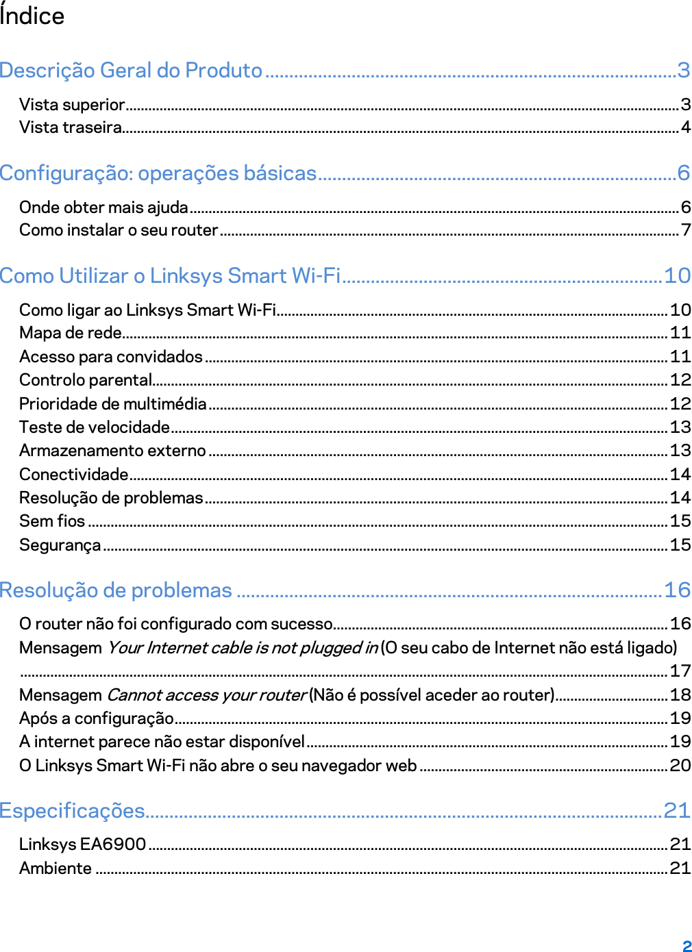 2  Índice Descrição Geral do Produto ......................................................................................3 Vista superior ................................................................................................................................................... 3 Vista traseira.................................................................................................................................................... 4 Configuração: operações básicas ...........................................................................6 Onde obter mais ajuda .................................................................................................................................. 6 Como instalar o seu router .......................................................................................................................... 7 Como Utilizar o Linksys Smart Wi-Fi ................................................................... 10 Como ligar ao Linksys Smart Wi-Fi ........................................................................................................ 10 Mapa de rede ................................................................................................................................................. 11 Acesso para convidados ........................................................................................................................... 11 Controlo parental......................................................................................................................................... 12 Prioridade de multimédia .......................................................................................................................... 12 Teste de velocidade .................................................................................................................................... 13 Armazenamento externo .......................................................................................................................... 13 Conectividade ............................................................................................................................................... 14 Resolução de problemas ........................................................................................................................... 14 Sem fios .......................................................................................................................................................... 15 Segurança ...................................................................................................................................................... 15 Resolução de problemas ......................................................................................... 16 O router não foi configurado com sucesso ......................................................................................... 16 Mensagem Your Internet cable is not plugged in (O seu cabo de Internet não está ligado) ............................................................................................................................................................................ 17 Mensagem Cannot access your router (Não é possível aceder ao router) .............................. 18 Após a configuração ................................................................................................................................... 19 A internet parece não estar disponível ................................................................................................ 19 O Linksys Smart Wi-Fi não abre o seu navegador web .................................................................. 20 Especificações ............................................................................................................ 21 Linksys EA6900 .......................................................................................................................................... 21 Ambiente ........................................................................................................................................................ 21  