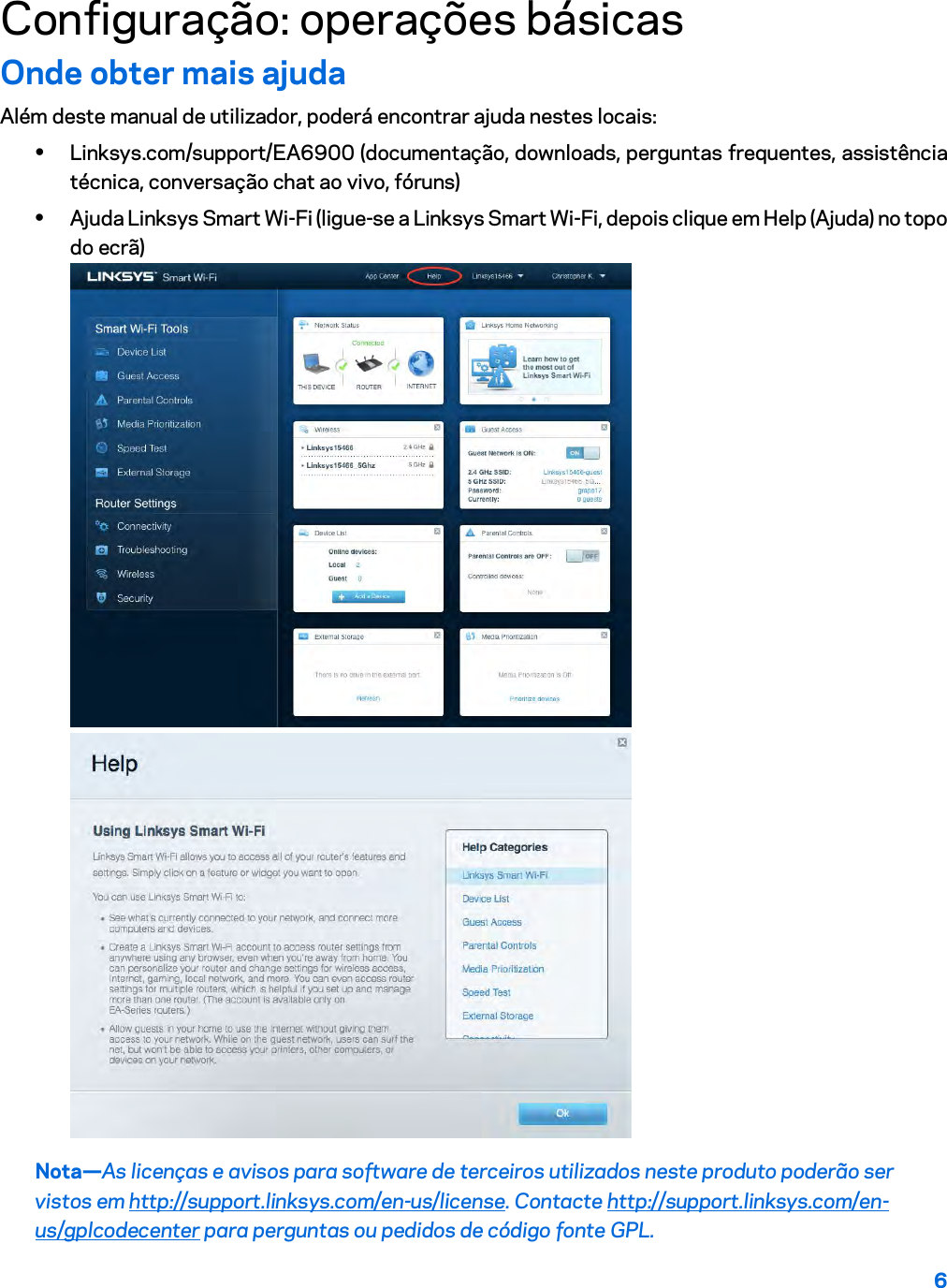 6  Configuração: operações básicas Onde obter mais ajuda Além deste manual de utilizador, poderá encontrar ajuda nestes locais: • Linksys.com/support/EA6900 (documentação, downloads, perguntas frequentes, assistência técnica, conversação chat ao vivo, fóruns) • Ajuda Linksys Smart Wi-Fi (ligue-se a Linksys Smart Wi-Fi, depois clique em Help (Ajuda) no topo do ecrã)  Nota—As licenças e avisos para software de terceiros utilizados neste produto poderão ser vistos em http://support.linksys.com/en-us/license. Contacte http://support.linksys.com/en-us/gplcodecenter para perguntas ou pedidos de código fonte GPL. 