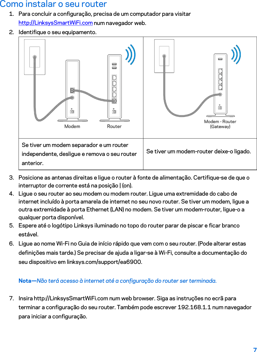 7  Como instalar o seu router 1. Para concluir a configuração, precisa de um computador para visitar http://LinksysSmartWiFi.com num navegador web. 2. Identifique o seu equipamento.   Se tiver um modem separador e um router independente, desligue e remova o seu router anterior. Se tiver um modem-router deixe-o ligado. 3. Posicione as antenas direitas e ligue o router à fonte de alimentação. Certifique-se de que o interruptor de corrente está na posição | (on). 4. Ligue o seu router ao seu modem ou modem router. Ligue uma extremidade do cabo de internet incluído à porta amarela de internet no seu novo router. Se tiver um modem, ligue a outra extremidade à porta Ethernet (LAN) no modem. Se tiver um modem-router, ligue-o a qualquer porta disponível. 5. Espere até o logótipo Linksys iluminado no topo do router parar de piscar e ficar branco estável.  6. Ligue ao nome Wi-Fi no Guia de início rápido que vem com o seu router. (Pode alterar estas definições mais tarde.) Se precisar de ajuda a ligar-se à Wi-Fi, consulte a documentação do seu dispositivo em linksys.com/support/ea6900. Nota—Não terá acesso à internet até a configuração do router ser terminada. 7. Insira http://LinksysSmartWiFi.com num web browser. Siga as instruções no ecrã para terminar a configuração do seu router. Também pode escrever 192.168.1.1 num navegador para iniciar a configuração. 