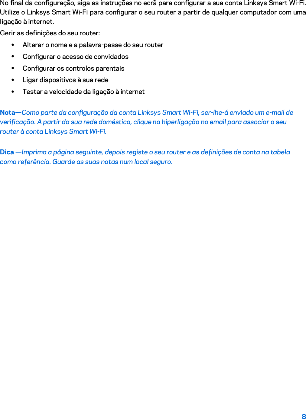 8  No final da configuração, siga as instruções no ecrã para configurar a sua conta Linksys Smart Wi-Fi. Utilize o Linksys Smart Wi-Fi para configurar o seu router a partir de qualquer computador com uma ligação à internet. Gerir as definições do seu router: • Alterar o nome e a palavra-passe do seu router • Configurar o acesso de convidados • Configurar os controlos parentais • Ligar dispositivos à sua rede • Testar a velocidade da ligação à internet Nota—Como parte da configuração da conta Linksys Smart Wi-Fi, ser-lhe-á enviado um e-mail de verificação. A partir da sua rede doméstica, clique na hiperligação no email para associar o seu router à conta Linksys Smart Wi-Fi. Dica —Imprima a página seguinte, depois registe o seu router e as definições de conta na tabela como referência. Guarde as suas notas num local seguro.   