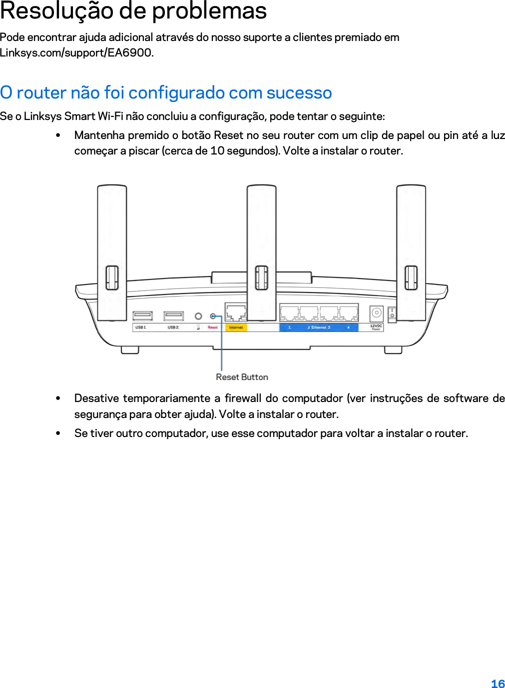 16  Resolução de problemas Pode encontrar ajuda adicional através do nosso suporte a clientes premiado em Linksys.com/support/EA6900. O router não foi configurado com sucesso Se o Linksys Smart Wi-Fi não concluiu a configuração, pode tentar o seguinte: • Mantenha premido o botão Reset no seu router com um clip de papel ou pin até a luz começar a piscar (cerca de 10 segundos). Volte a instalar o router.   • Desative temporariamente a firewall do computador (ver instruções de software de segurança para obter ajuda). Volte a instalar o router. • Se tiver outro computador, use esse computador para voltar a instalar o router. 