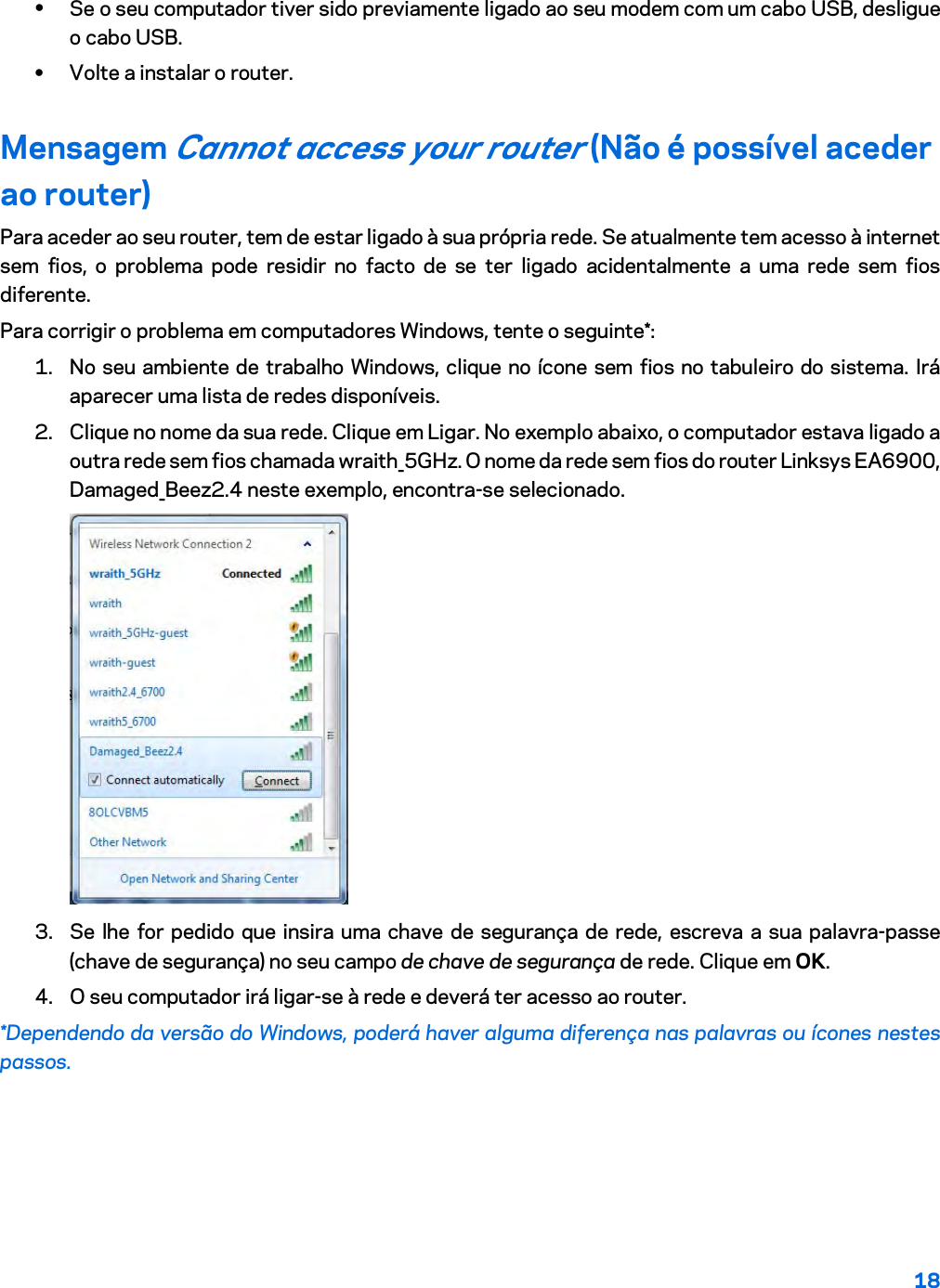 18  • Se o seu computador tiver sido previamente ligado ao seu modem com um cabo USB, desligue o cabo USB. • Volte a instalar o router. Mensagem Cannot access your router (Não é possível aceder ao router) Para aceder ao seu router, tem de estar ligado à sua própria rede. Se atualmente tem acesso à internet sem fios, o problema pode residir no facto de se ter ligado acidentalmente a uma rede sem fios diferente. Para corrigir o problema em computadores Windows, tente o seguinte*: 1. No seu ambiente de trabalho Windows, clique no ícone sem fios no tabuleiro do sistema. Irá aparecer uma lista de redes disponíveis. 2. Clique no nome da sua rede. Clique em Ligar. No exemplo abaixo, o computador estava ligado a outra rede sem fios chamada wraith_5GHz. O nome da rede sem fios do router Linksys EA6900, Damaged_Beez2.4 neste exemplo, encontra-se selecionado.  3. Se lhe for pedido que insira uma chave de segurança de rede, escreva a sua palavra-passe (chave de segurança) no seu campo de chave de segurança de rede. Clique em OK.  4. O seu computador irá ligar-se à rede e deverá ter acesso ao router. *Dependendo da versão do Windows, poderá haver alguma diferença nas palavras ou ícones nestes passos. 