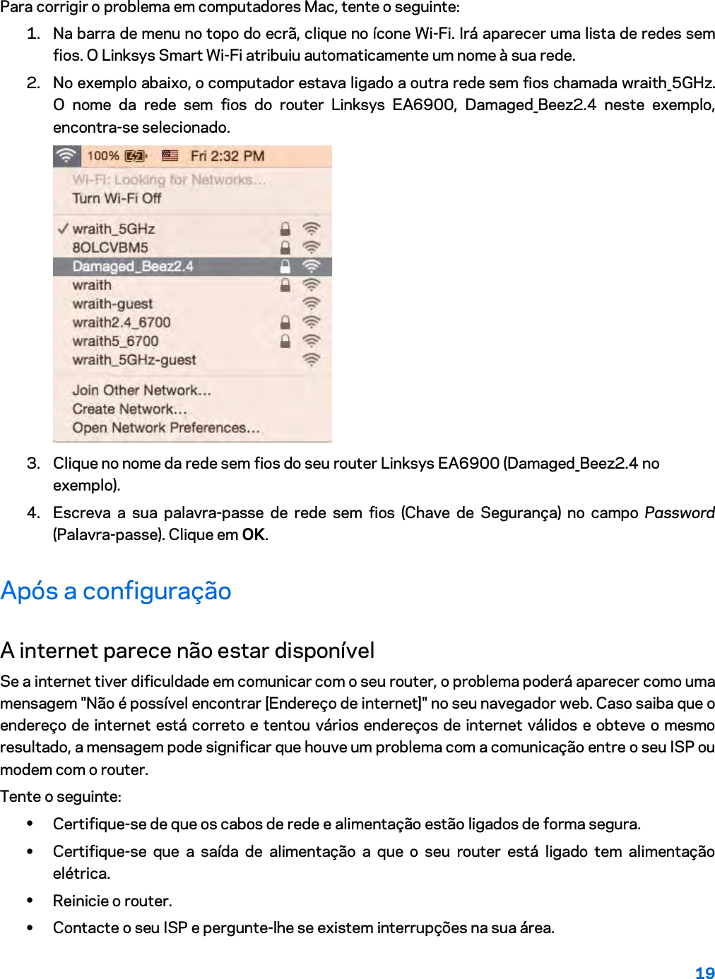 19  Para corrigir o problema em computadores Mac, tente o seguinte: 1. Na barra de menu no topo do ecrã, clique no ícone Wi-Fi. Irá aparecer uma lista de redes sem fios. O Linksys Smart Wi-Fi atribuiu automaticamente um nome à sua rede. 2. No exemplo abaixo, o computador estava ligado a outra rede sem fios chamada wraith_5GHz. O nome da rede sem fios do router Linksys EA6900, Damaged_Beez2.4 neste exemplo, encontra-se selecionado.  3. Clique no nome da rede sem fios do seu router Linksys EA6900 (Damaged_Beez2.4 no exemplo). 4. Escreva a sua palavra-passe de rede sem fios (Chave de Segurança) no campo Password (Palavra-passe). Clique em OK. Após a configuração A internet parece não estar disponível Se a internet tiver dificuldade em comunicar com o seu router, o problema poderá aparecer como uma mensagem &quot;Não é possível encontrar [Endereço de internet]&quot; no seu navegador web. Caso saiba que o endereço de internet está correto e tentou vários endereços de internet válidos e obteve o mesmo resultado, a mensagem pode significar que houve um problema com a comunicação entre o seu ISP ou modem com o router. Tente o seguinte: • Certifique-se de que os cabos de rede e alimentação estão ligados de forma segura. • Certifique-se que a saída de alimentação a que o seu router está ligado tem alimentação elétrica. • Reinicie o router. • Contacte o seu ISP e pergunte-lhe se existem interrupções na sua área. 