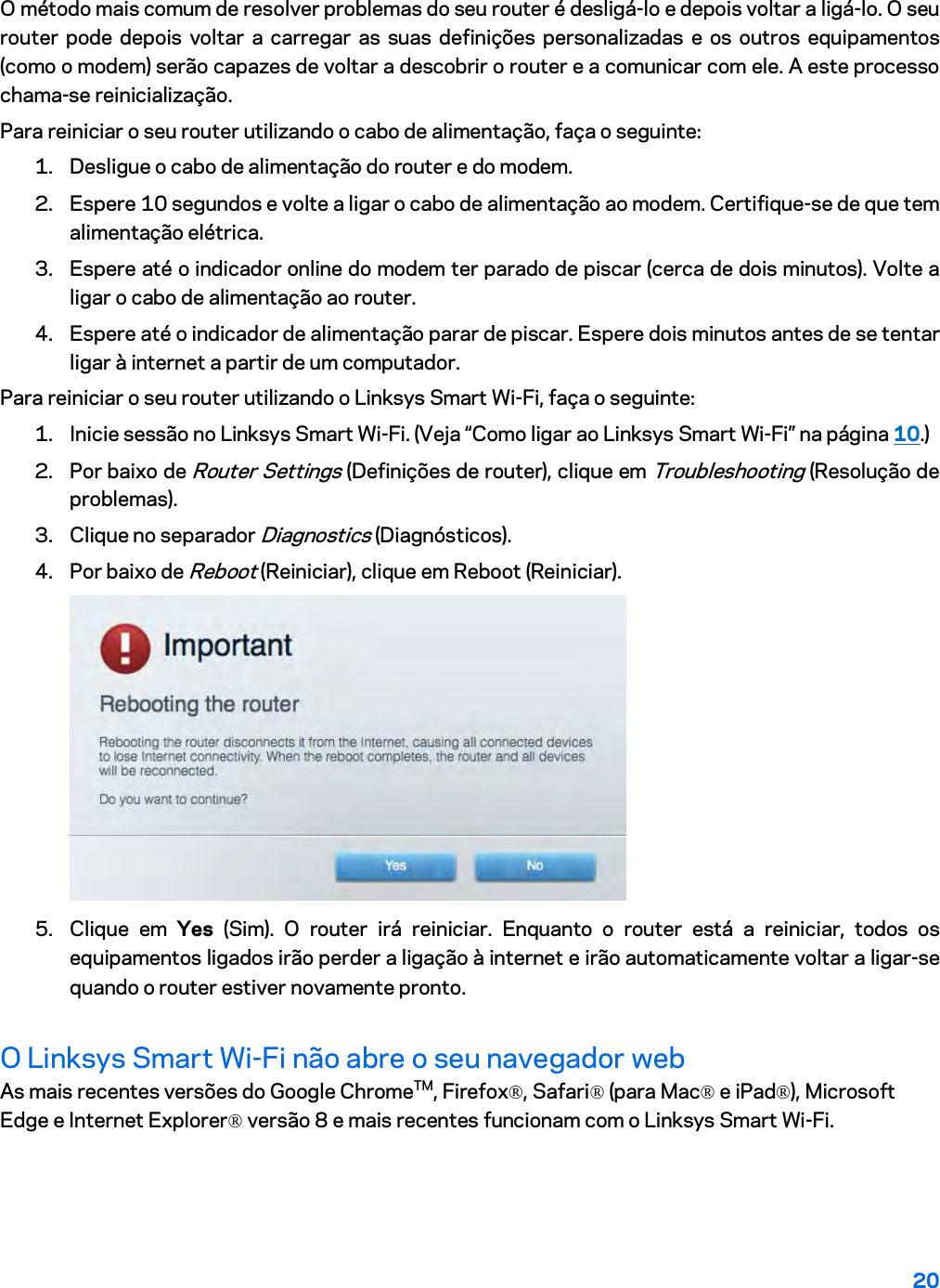 20  O método mais comum de resolver problemas do seu router é desligá-lo e depois voltar a ligá-lo. O seu router pode depois voltar a carregar as suas definições personalizadas e os outros equipamentos (como o modem) serão capazes de voltar a descobrir o router e a comunicar com ele. A este processo chama-se reinicialização. Para reiniciar o seu router utilizando o cabo de alimentação, faça o seguinte: 1. Desligue o cabo de alimentação do router e do modem. 2. Espere 10 segundos e volte a ligar o cabo de alimentação ao modem. Certifique-se de que tem alimentação elétrica. 3. Espere até o indicador online do modem ter parado de piscar (cerca de dois minutos). Volte a ligar o cabo de alimentação ao router. 4. Espere até o indicador de alimentação parar de piscar. Espere dois minutos antes de se tentar ligar à internet a partir de um computador. Para reiniciar o seu router utilizando o Linksys Smart Wi-Fi, faça o seguinte: 1. Inicie sessão no Linksys Smart Wi-Fi. (Veja “Como ligar ao Linksys Smart Wi-Fi” na página 10.) 2. Por baixo de Router Settings (Definições de router), clique em Troubleshooting (Resolução de problemas).  3. Clique no separador Diagnostics (Diagnósticos). 4. Por baixo de Reboot (Reiniciar), clique em Reboot (Reiniciar).   5. Clique em Yes (Sim). O router irá reiniciar. Enquanto o router está a reiniciar, todos os equipamentos ligados irão perder a ligação à internet e irão automaticamente voltar a ligar-se quando o router estiver novamente pronto. O Linksys Smart Wi-Fi não abre o seu navegador web As mais recentes versões do Google ChromeTM, Firefox®, Safari® (para Mac® e iPad®), Microsoft Edge e Internet Explorer® versão 8 e mais recentes funcionam com o Linksys Smart Wi-Fi.   