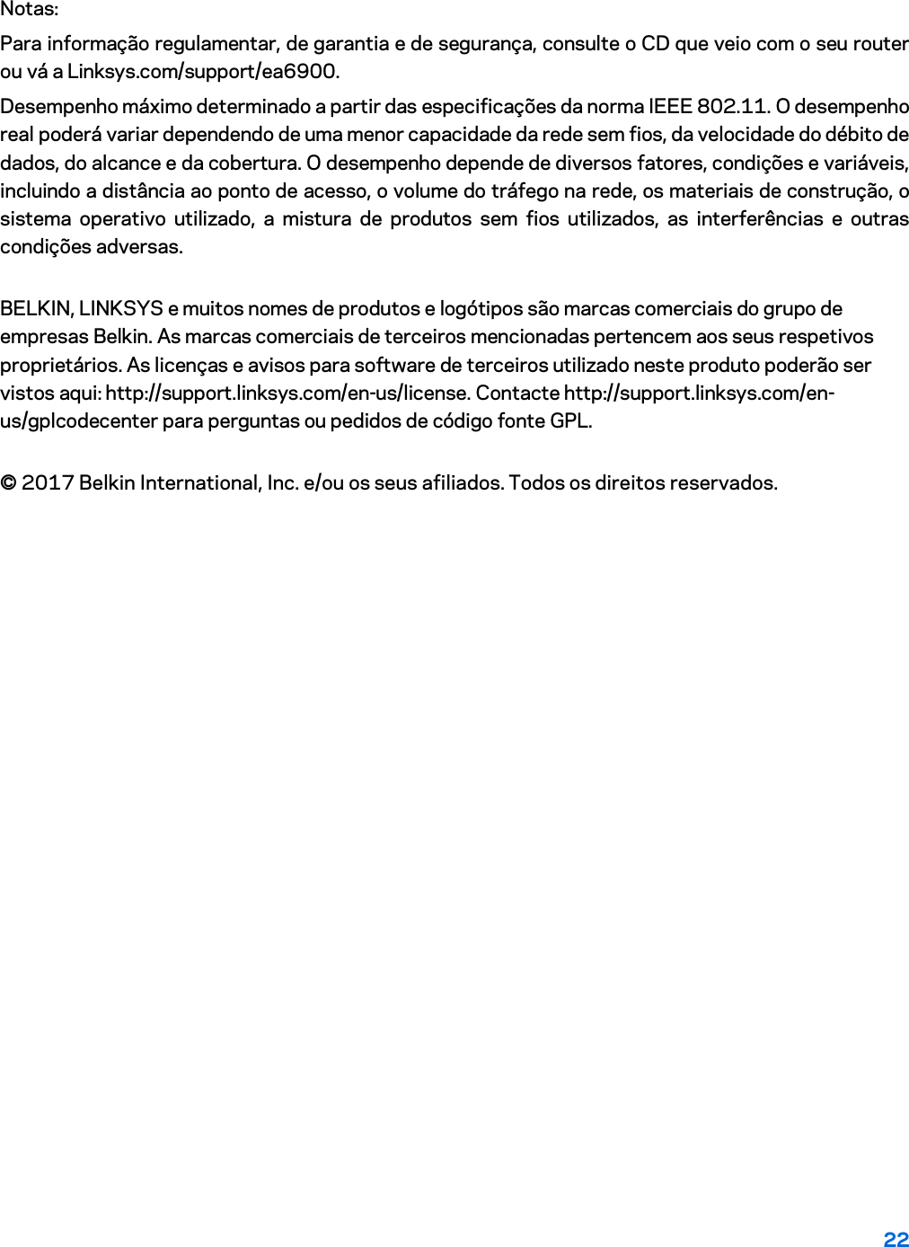 22 Notas: Para informação regulamentar, de garantia e de segurança, consulte o CD que veio com o seu router ou vá a Linksys.com/support/ea6900. Desempenho máximo determinado a partir das especificações da norma IEEE 802.11. O desempenho real poderá variar dependendo de uma menor capacidade da rede sem fios, da velocidade do débito de dados, do alcance e da cobertura. O desempenho depende de diversos fatores, condições e variáveis, incluindo a distância ao ponto de acesso, o volume do tráfego na rede, os materiais de construção, o sistema operativo utilizado, a mistura de produtos sem fios utilizados, as interferências e outras condições adversas. BELKIN, LINKSYS e muitos nomes de produtos e logótipos são marcas comerciais do grupo de empresas Belkin. As marcas comerciais de terceiros mencionadas pertencem aos seus respetivos proprietários. As licenças e avisos para software de terceiros utilizado neste produto poderão ser vistos aqui: http://support.linksys.com/en-us/license. Contacte http://support.linksys.com/en-us/gplcodecenter para perguntas ou pedidos de código fonte GPL. © 2017 Belkin International, Inc. e/ou os seus afiliados. Todos os direitos reservados. 