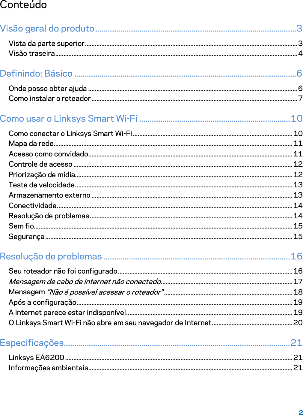 2  Conteúdo Visão geral do produto ................................................................................................3 Vista da parte superior ................................................................................................................................. 3 Visão traseira ................................................................................................................................................... 4 Definindo: Básico ..........................................................................................................6 Onde posso obter ajuda ............................................................................................................................... 6 Como instalar o roteador ............................................................................................................................. 7 Como usar o Linksys Smart Wi-Fi ........................................................................ 10 Como conectar o Linksys Smart Wi-Fi ................................................................................................. 10 Mapa da rede ................................................................................................................................................. 11 Acesso como convidado ............................................................................................................................ 11 Controle de acesso ..................................................................................................................................... 12 Priorização de mídia.................................................................................................................................... 12 Teste de velocidade .................................................................................................................................... 13 Armazenamento externo .......................................................................................................................... 13 Conectividade ............................................................................................................................................... 14 Resolução de problemas ........................................................................................................................... 14 Sem fio............................................................................................................................................................. 15 Segurança ...................................................................................................................................................... 15 Resolução de problemas ......................................................................................... 16 Seu roteador não foi configurado .......................................................................................................... 16 Mensagem de cabo de internet não conectado ................................................................................ 17 Mensagem &quot;Não é possível acessar o roteador&quot; .............................................................................. 18 Após a configuração ................................................................................................................................... 19 A internet parece estar indisponível ..................................................................................................... 19 O Linksys Smart Wi-Fi não abre em seu navegador de Internet ................................................. 20 Especificações ............................................................................................................ 21 Linksys EA6200 .......................................................................................................................................... 21 Informações ambientais ............................................................................................................................ 21  