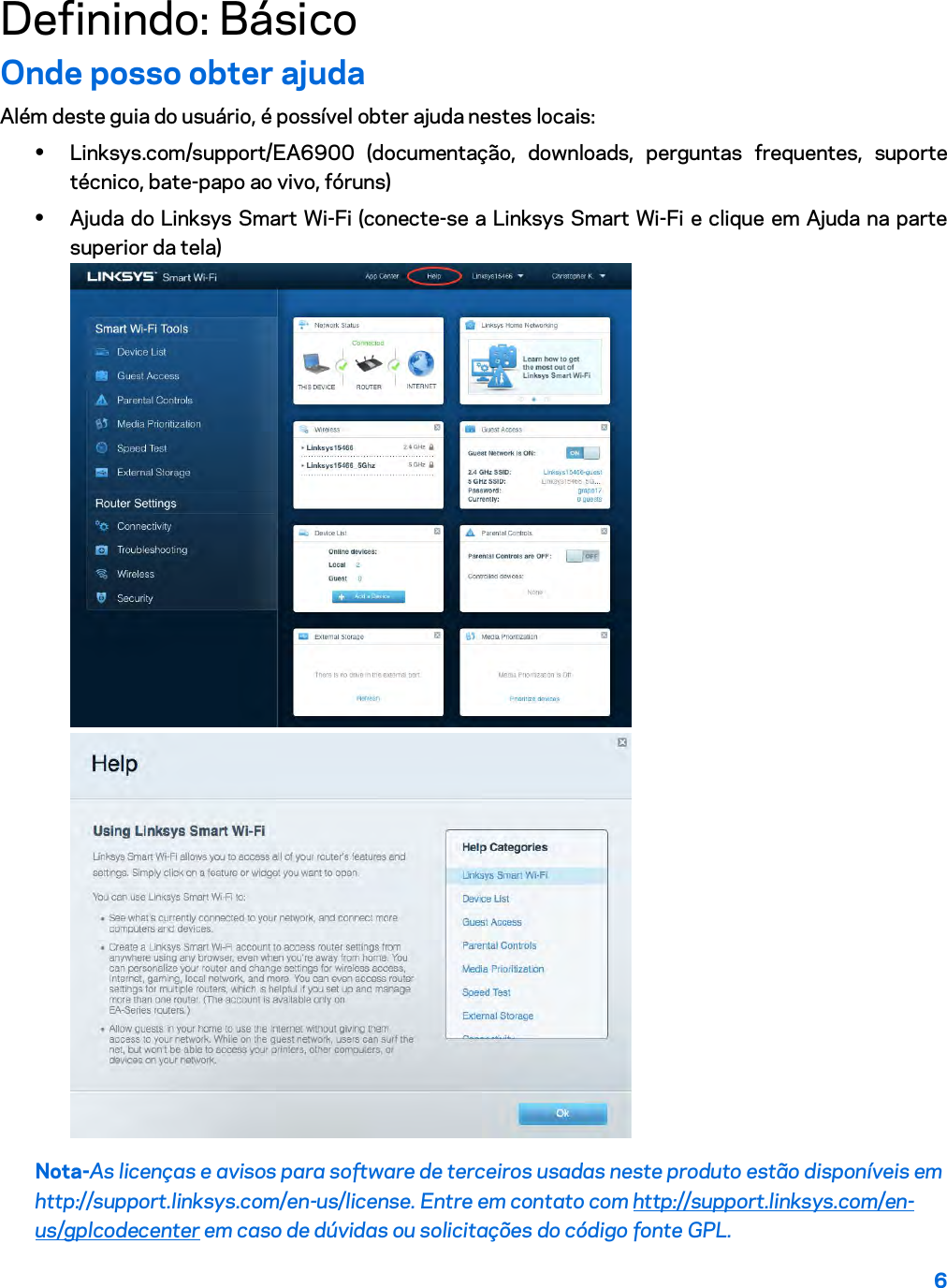 6  Definindo: Básico Onde posso obter ajuda Além deste guia do usuário, é possível obter ajuda nestes locais: • Linksys.com/support/EA6900 (documentação, downloads, perguntas frequentes, suporte técnico, bate-papo ao vivo, fóruns) • Ajuda do Linksys Smart Wi-Fi (conecte-se a Linksys Smart Wi-Fi e clique em Ajuda na parte superior da tela)  Nota-As licenças e avisos para software de terceiros usadas neste produto estão disponíveis em http://support.linksys.com/en-us/license. Entre em contato com http://support.linksys.com/en-us/gplcodecenter em caso de dúvidas ou solicitações do código fonte GPL. 