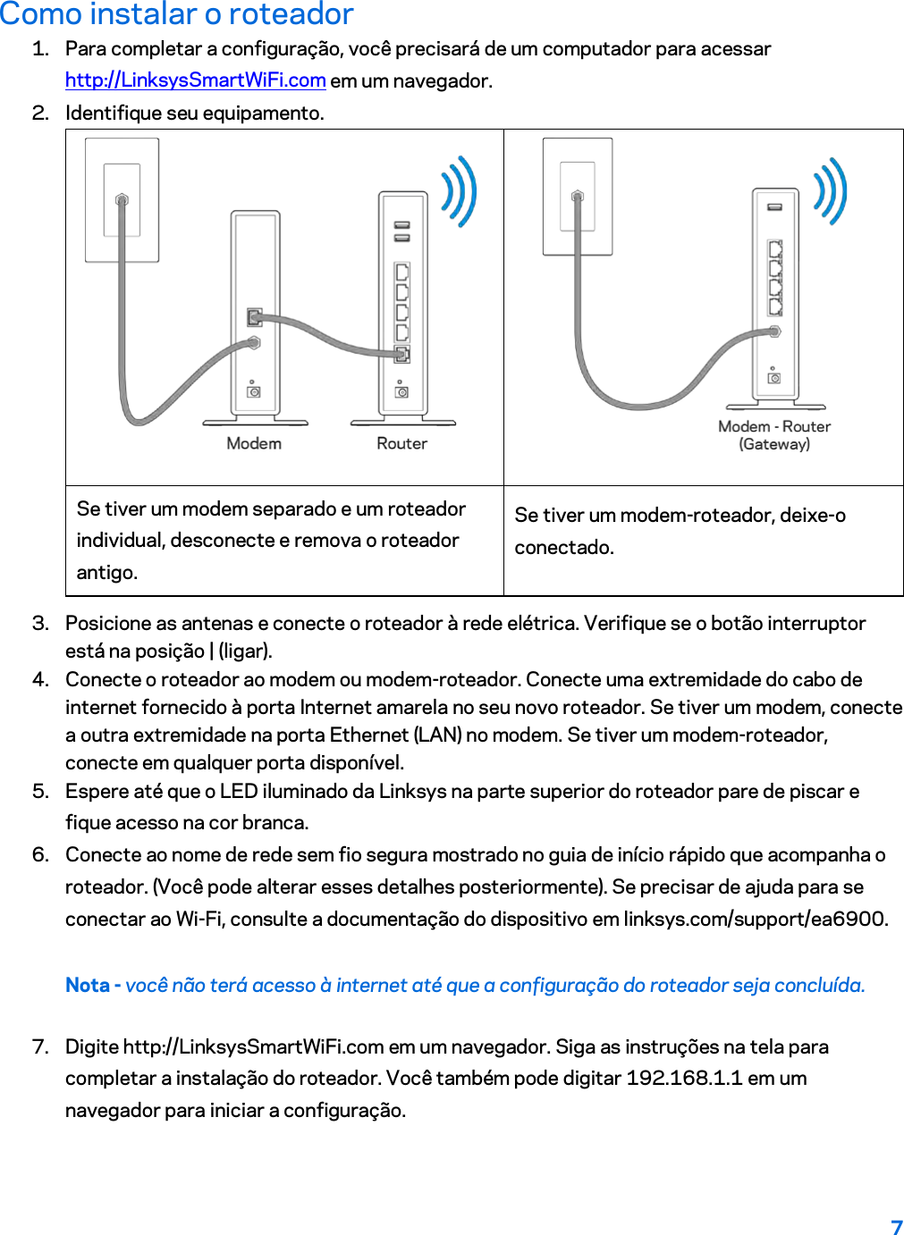 7  Como instalar o roteador 1. Para completar a configuração, você precisará de um computador para acessar http://LinksysSmartWiFi.com em um navegador. 2. Identifique seu equipamento.   Se tiver um modem separado e um roteador individual, desconecte e remova o roteador antigo. Se tiver um modem-roteador, deixe-o conectado. 3. Posicione as antenas e conecte o roteador à rede elétrica. Verifique se o botão interruptor está na posição | (ligar). 4. Conecte o roteador ao modem ou modem-roteador. Conecte uma extremidade do cabo de internet fornecido à porta Internet amarela no seu novo roteador. Se tiver um modem, conecte a outra extremidade na porta Ethernet (LAN) no modem. Se tiver um modem-roteador, conecte em qualquer porta disponível. 5. Espere até que o LED iluminado da Linksys na parte superior do roteador pare de piscar e fique acesso na cor branca.  6. Conecte ao nome de rede sem fio segura mostrado no guia de início rápido que acompanha o roteador. (Você pode alterar esses detalhes posteriormente). Se precisar de ajuda para se conectar ao Wi-Fi, consulte a documentação do dispositivo em linksys.com/support/ea6900. Nota - você não terá acesso à internet até que a configuração do roteador seja concluída. 7. Digite http://LinksysSmartWiFi.com em um navegador. Siga as instruções na tela para completar a instalação do roteador. Você também pode digitar 192.168.1.1 em um navegador para iniciar a configuração. 