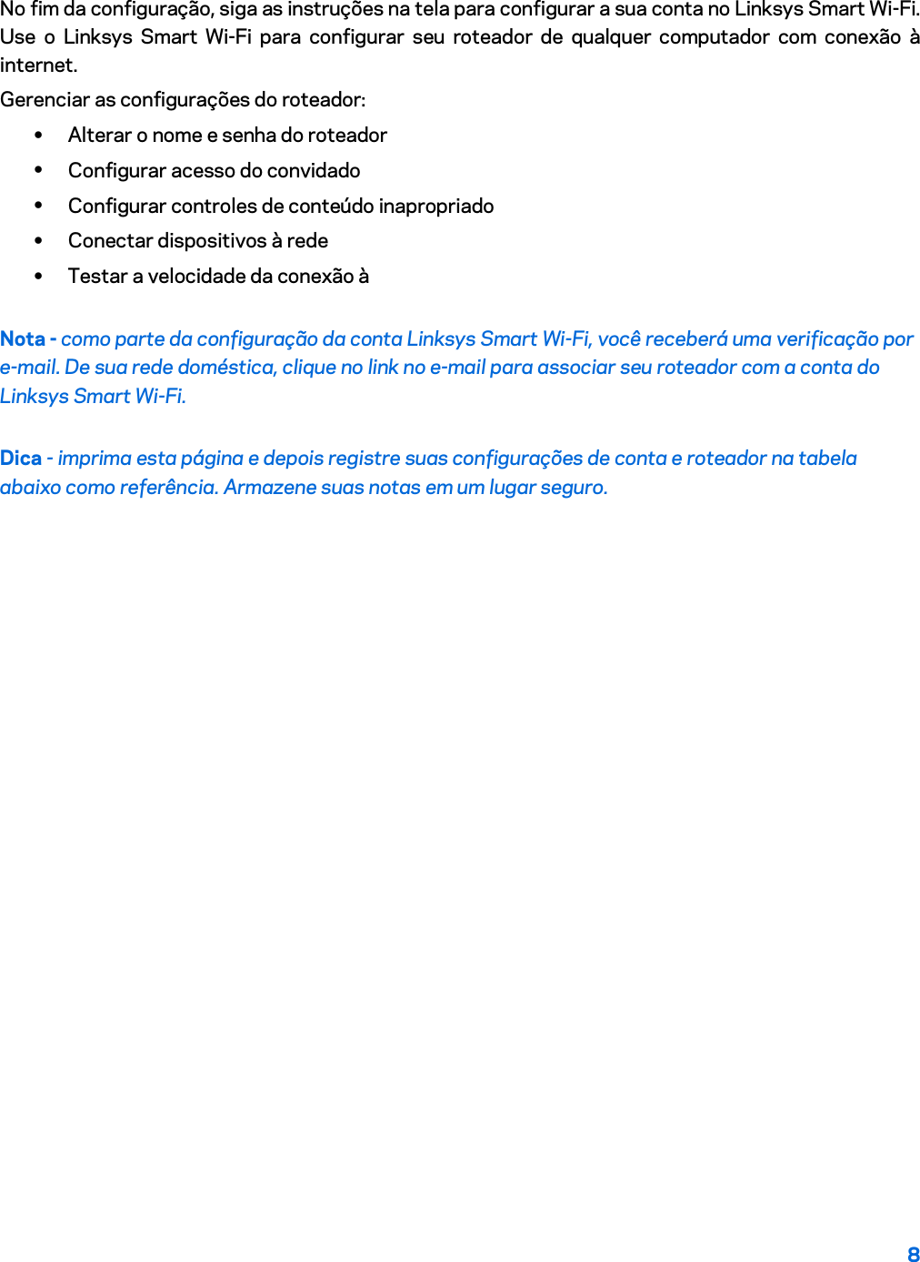 8  No fim da configuração, siga as instruções na tela para configurar a sua conta no Linksys Smart Wi-Fi. Use o Linksys Smart Wi-Fi para configurar seu roteador de qualquer computador com conexão à internet. Gerenciar as configurações do roteador: • Alterar o nome e senha do roteador • Configurar acesso do convidado • Configurar controles de conteúdo inapropriado • Conectar dispositivos à rede • Testar a velocidade da conexão à Nota - como parte da configuração da conta Linksys Smart Wi-Fi, você receberá uma verificação por e-mail. De sua rede doméstica, clique no link no e-mail para associar seu roteador com a conta do Linksys Smart Wi-Fi. Dica - imprima esta página e depois registre suas configurações de conta e roteador na tabela abaixo como referência. Armazene suas notas em um lugar seguro.   