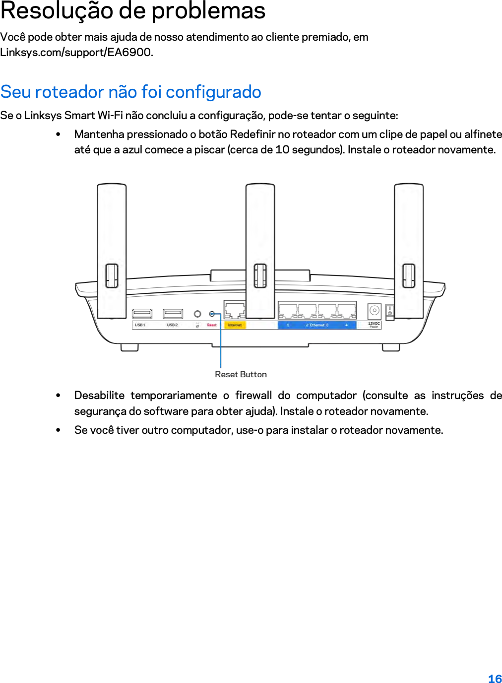 16  Resolução de problemas Você pode obter mais ajuda de nosso atendimento ao cliente premiado, em Linksys.com/support/EA6900. Seu roteador não foi configurado Se o Linksys Smart Wi-Fi não concluiu a configuração, pode-se tentar o seguinte: • Mantenha pressionado o botão Redefinir no roteador com um clipe de papel ou alfinete até que a azul comece a piscar (cerca de 10 segundos). Instale o roteador novamente.   • Desabilite temporariamente o firewall do computador (consulte as instruções de segurança do software para obter ajuda). Instale o roteador novamente. • Se você tiver outro computador, use-o para instalar o roteador novamente. 