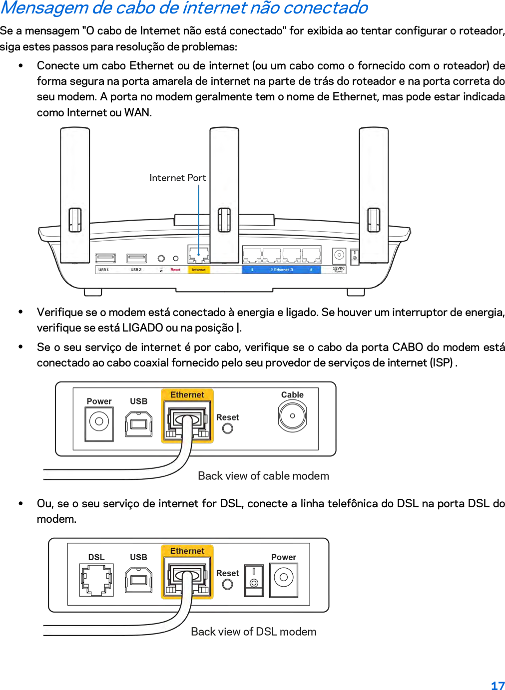 17  Mensagem de cabo de internet não conectado Se a mensagem &quot;O cabo de Internet não está conectado&quot; for exibida ao tentar configurar o roteador, siga estes passos para resolução de problemas: • Conecte um cabo Ethernet ou de internet (ou um cabo como o fornecido com o roteador) de forma segura na porta amarela de internet na parte de trás do roteador e na porta correta do seu modem. A porta no modem geralmente tem o nome de Ethernet, mas pode estar indicada como Internet ou WAN.   • Verifique se o modem está conectado à energia e ligado. Se houver um interruptor de energia, verifique se está LIGADO ou na posição |. • Se o seu serviço de internet é por cabo, verifique se o cabo da porta CABO do modem está conectado ao cabo coaxial fornecido pelo seu provedor de serviços de internet (ISP) .   • Ou, se o seu serviço de internet for DSL, conecte a linha telefônica do DSL na porta DSL do modem.  