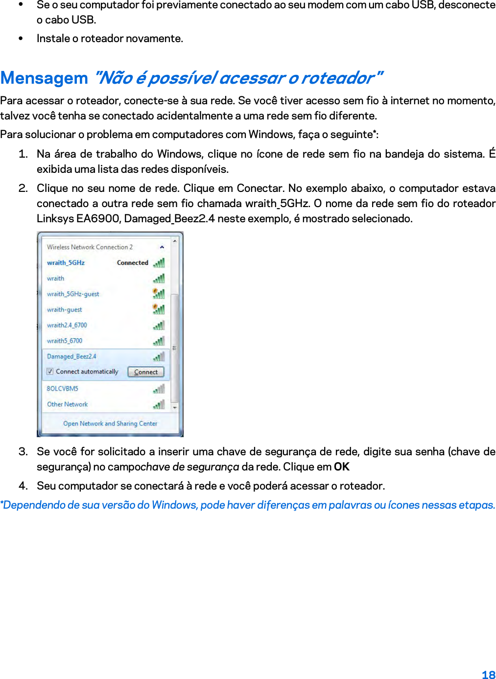 18  • Se o seu computador foi previamente conectado ao seu modem com um cabo USB, desconecte o cabo USB. • Instale o roteador novamente. Mensagem &quot;Não é possível acessar o roteador&quot; Para acessar o roteador, conecte-se à sua rede. Se você tiver acesso sem fio à internet no momento, talvez você tenha se conectado acidentalmente a uma rede sem fio diferente. Para solucionar o problema em computadores com Windows, faça o seguinte*: 1. Na área de trabalho do Windows, clique no ícone de rede sem fio na bandeja do sistema. É exibida uma lista das redes disponíveis. 2. Clique no seu nome de rede. Clique em Conectar. No exemplo abaixo, o computador estava conectado a outra rede sem fio chamada wraith_5GHz. O nome da rede sem fio do roteador Linksys EA6900, Damaged_Beez2.4 neste exemplo, é mostrado selecionado.  3. Se você for solicitado a inserir uma chave de segurança de rede, digite sua senha (chave de segurança) no campochave de segurança da rede. Clique em OK  4. Seu computador se conectará à rede e você poderá acessar o roteador. *Dependendo de sua versão do Windows, pode haver diferenças em palavras ou ícones nessas etapas. 