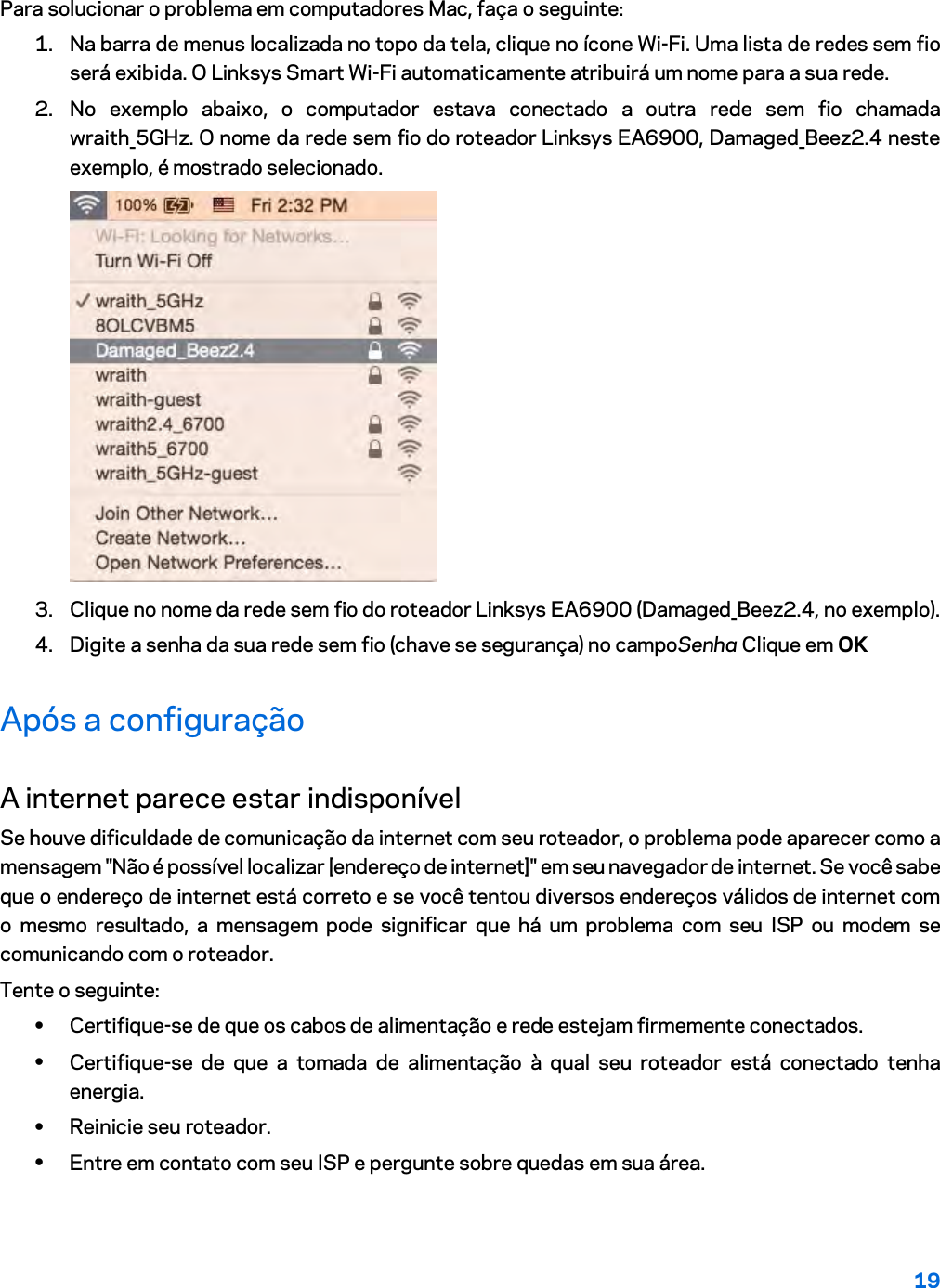 19  Para solucionar o problema em computadores Mac, faça o seguinte: 1. Na barra de menus localizada no topo da tela, clique no ícone Wi-Fi. Uma lista de redes sem fio será exibida. O Linksys Smart Wi-Fi automaticamente atribuirá um nome para a sua rede. 2. No exemplo abaixo, o computador estava conectado a outra rede sem fio chamada wraith_5GHz. O nome da rede sem fio do roteador Linksys EA6900, Damaged_Beez2.4 neste exemplo, é mostrado selecionado.  3. Clique no nome da rede sem fio do roteador Linksys EA6900 (Damaged_Beez2.4, no exemplo). 4. Digite a senha da sua rede sem fio (chave se segurança) no campoSenha Clique em OK Após a configuração A internet parece estar indisponível Se houve dificuldade de comunicação da internet com seu roteador, o problema pode aparecer como a mensagem &quot;Não é possível localizar [endereço de internet]&quot; em seu navegador de internet. Se você sabe que o endereço de internet está correto e se você tentou diversos endereços válidos de internet com o mesmo resultado, a mensagem pode significar que há um problema com seu ISP ou modem se comunicando com o roteador. Tente o seguinte: • Certifique-se de que os cabos de alimentação e rede estejam firmemente conectados. • Certifique-se de que a tomada de alimentação à qual seu roteador está conectado tenha energia. • Reinicie seu roteador. • Entre em contato com seu ISP e pergunte sobre quedas em sua área. 