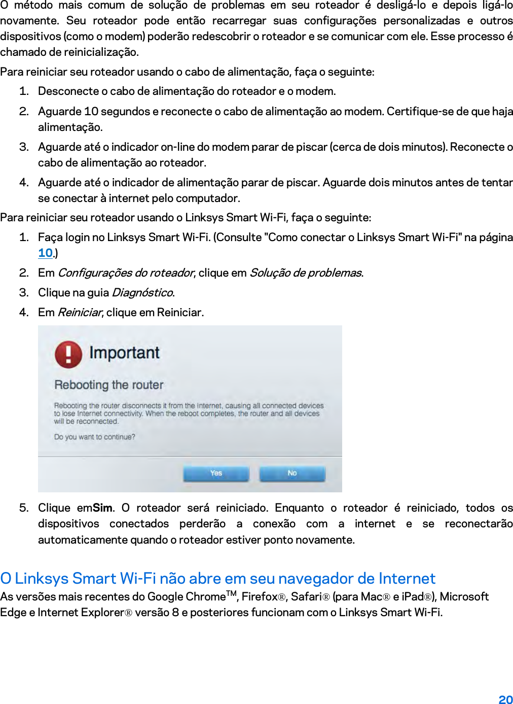 20  O método mais comum de solução de problemas em seu roteador é desligá-lo e depois ligá-lo novamente. Seu roteador pode então recarregar suas configurações personalizadas e outros dispositivos (como o modem) poderão redescobrir o roteador e se comunicar com ele. Esse processo é chamado de reinicialização. Para reiniciar seu roteador usando o cabo de alimentação, faça o seguinte: 1. Desconecte o cabo de alimentação do roteador e o modem. 2. Aguarde 10 segundos e reconecte o cabo de alimentação ao modem. Certifique-se de que haja alimentação. 3. Aguarde até o indicador on-line do modem parar de piscar (cerca de dois minutos). Reconecte o cabo de alimentação ao roteador. 4. Aguarde até o indicador de alimentação parar de piscar. Aguarde dois minutos antes de tentar se conectar à internet pelo computador. Para reiniciar seu roteador usando o Linksys Smart Wi-Fi, faça o seguinte: 1. Faça login no Linksys Smart Wi-Fi. (Consulte &quot;Como conectar o Linksys Smart Wi-Fi&quot; na página 10.) 2. Em Configurações do roteador, clique em Solução de problemas.  3. Clique na guia Diagnóstico. 4. Em Reiniciar, clique em Reiniciar.   5. Clique emSim. O roteador será reiniciado. Enquanto o roteador é reiniciado, todos os dispositivos conectados perderão a conexão com a internet e se reconectarão automaticamente quando o roteador estiver ponto novamente. O Linksys Smart Wi-Fi não abre em seu navegador de Internet As versões mais recentes do Google ChromeTM, Firefox®, Safari® (para Mac® e iPad®), Microsoft Edge e Internet Explorer® versão 8 e posteriores funcionam com o Linksys Smart Wi-Fi.   