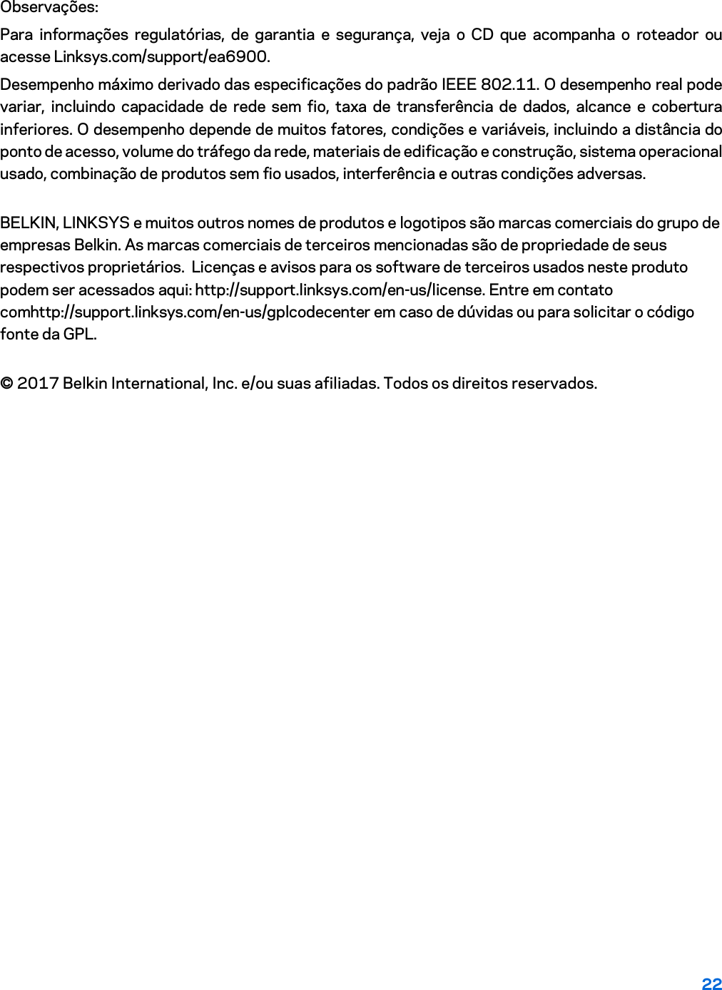 22 Observações: Para informações regulatórias, de garantia e segurança, veja o CD que acompanha o roteador ou acesse Linksys.com/support/ea6900. Desempenho máximo derivado das especificações do padrão IEEE 802.11. O desempenho real pode variar, incluindo capacidade de rede sem fio, taxa de transferência de dados, alcance e cobertura inferiores. O desempenho depende de muitos fatores, condições e variáveis, incluindo a distância do ponto de acesso, volume do tráfego da rede, materiais de edificação e construção, sistema operacional usado, combinação de produtos sem fio usados, interferência e outras condições adversas. BELKIN, LINKSYS e muitos outros nomes de produtos e logotipos são marcas comerciais do grupo de empresas Belkin. As marcas comerciais de terceiros mencionadas são de propriedade de seus respectivos proprietários.  Licenças e avisos para os software de terceiros usados neste produto podem ser acessados aqui: http://support.linksys.com/en-us/license. Entre em contato comhttp://support.linksys.com/en-us/gplcodecenter em caso de dúvidas ou para solicitar o código fonte da GPL. © 2017 Belkin International, Inc. e/ou suas afiliadas. Todos os direitos reservados. 