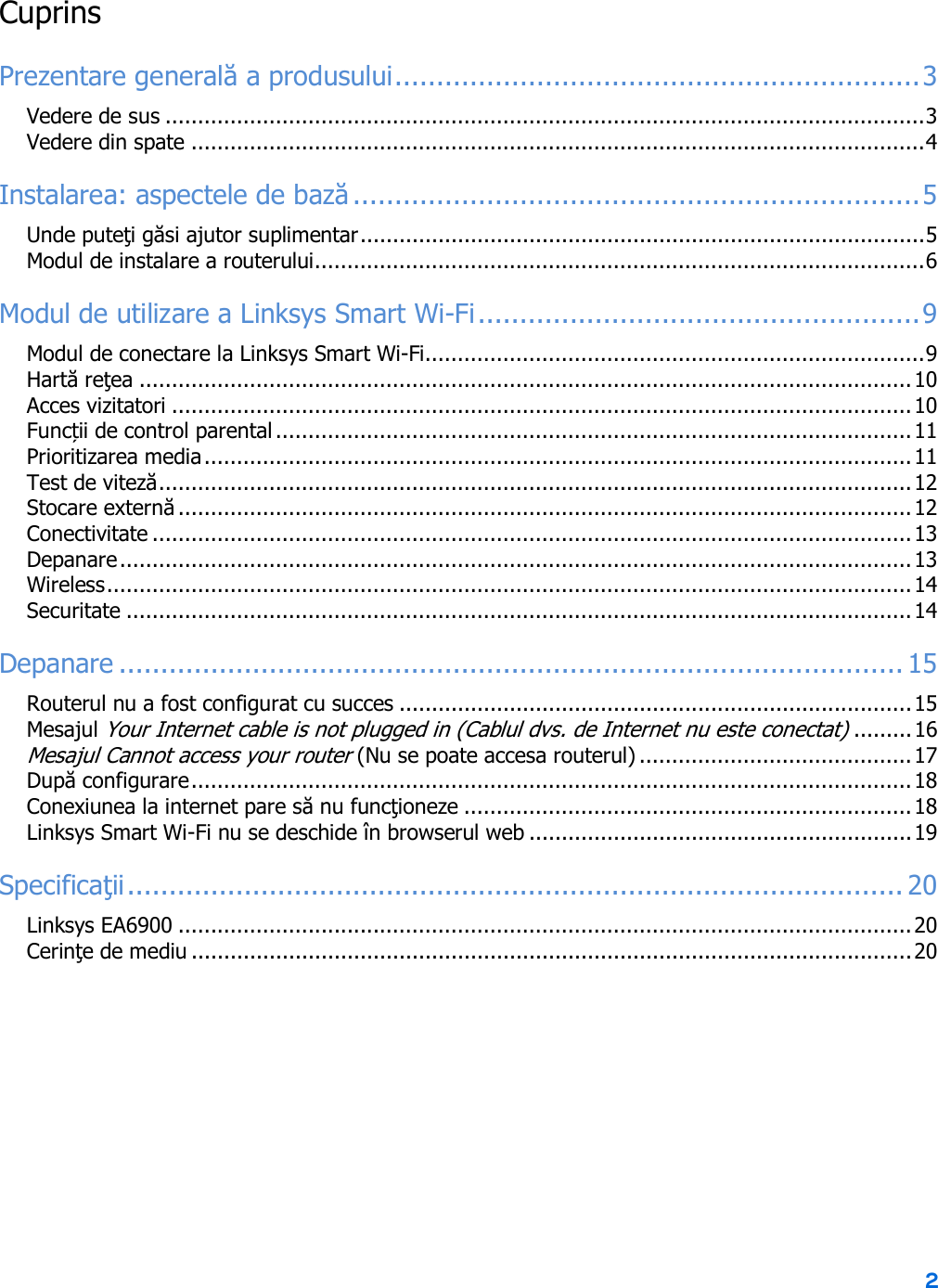2  Cuprins Prezentare generală a produsului ............................................................... 3 Vedere de sus ..................................................................................................................... 3 Vedere din spate ................................................................................................................. 4 Instalarea: aspectele de bază .................................................................... 5 Unde puteţi găsi ajutor suplimentar ....................................................................................... 5 Modul de instalare a routerului .............................................................................................. 6 Modul de utilizare a Linksys Smart Wi-Fi ..................................................... 9 Modul de conectare la Linksys Smart Wi-Fi ............................................................................. 9 Hartă reţea ....................................................................................................................... 10 Acces vizitatori .................................................................................................................. 10 Funcții de control parental .................................................................................................. 11 Prioritizarea media ............................................................................................................. 11 Test de viteză .................................................................................................................... 12 Stocare externă ................................................................................................................. 12 Conectivitate ..................................................................................................................... 13 Depanare .......................................................................................................................... 13 Wireless ............................................................................................................................ 14 Securitate ......................................................................................................................... 14 Depanare .............................................................................................. 15 Routerul nu a fost configurat cu succes ............................................................................... 15 Mesajul Your Internet cable is not plugged in (Cablul dvs. de Internet nu este conectat) ......... 16 Mesajul Cannot access your router (Nu se poate accesa routerul) .......................................... 17 După configurare ............................................................................................................... 18 Conexiunea la internet pare să nu funcţioneze ..................................................................... 18 Linksys Smart Wi-Fi nu se deschide în browserul web ........................................................... 19 Specificaţii ............................................................................................. 20 Linksys EA6900 ................................................................................................................. 20 Cerinţe de mediu ............................................................................................................... 20  