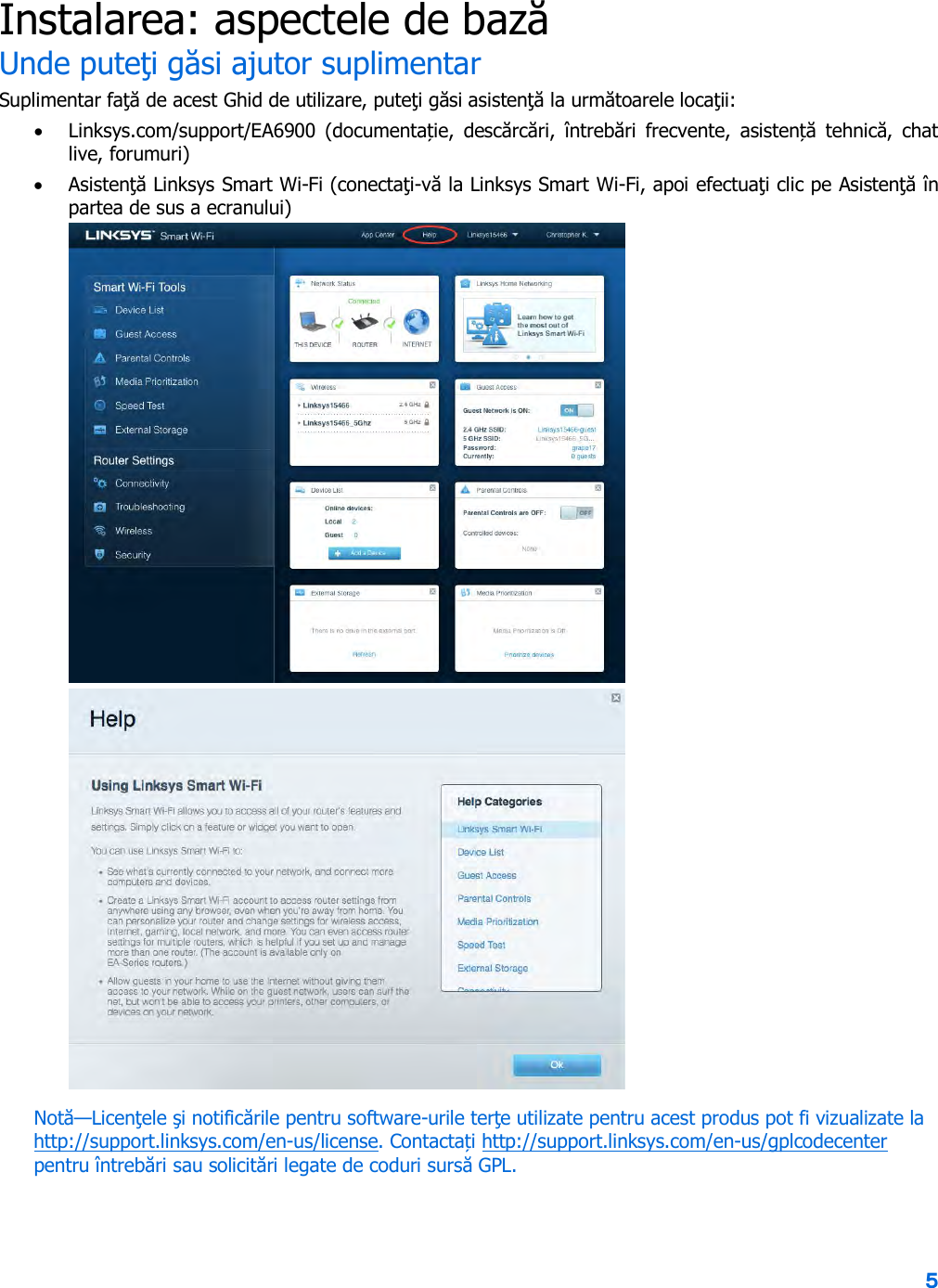 5  Instalarea: aspectele de bază Unde puteţi găsi ajutor suplimentar Suplimentar faţă de acest Ghid de utilizare, puteţi găsi asistenţă la următoarele locaţii: • Linksys.com/support/EA6900  (documentație,  descărcări,  întrebări  frecvente,  asistență tehnică,  chat live, forumuri) • Asistenţă Linksys Smart Wi-Fi (conectaţi-vă la Linksys Smart Wi-Fi, apoi efectuaţi clic pe Asistenţă în partea de sus a ecranului)  Notă—Licenţele şi notificările pentru software-urile terţe utilizate pentru acest produs pot fi vizualizate la http://support.linksys.com/en-us/license. Contactați http://support.linksys.com/en-us/gplcodecenter pentru întrebări sau solicitări legate de coduri sursă GPL. 