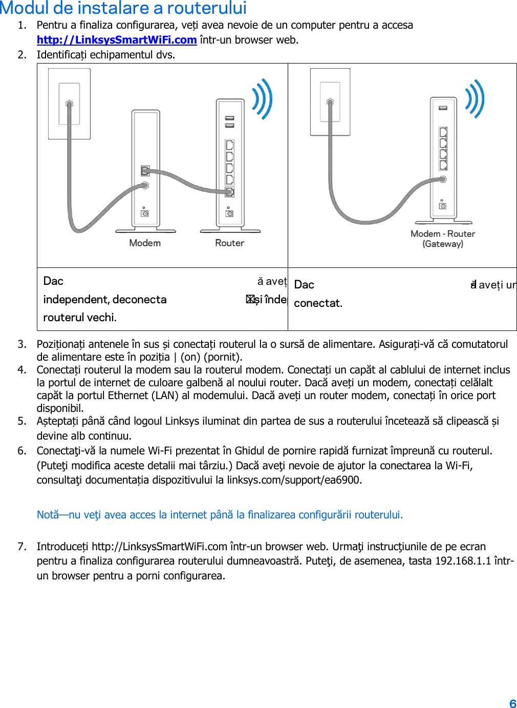 6  Modul de instalare a routerului 1. Pentru a finaliza configurarea, veți avea nevoie de un computer pentru a accesa http://LinksysSmartWiFi.com într-un browser web. 2. Identificați echipamentul dvs.   Dac ă aveț              independent, deconectați și îndep  routerul vechi. Dac ă aveți un     -l conectat. 3. Poziționați antenele în sus și conectați routerul la o sursă de alimentare. Asigurați-vă că comutatorul de alimentare este în poziția | (on) (pornit). 4. Conectați routerul la modem sau la routerul modem. Conectați un capăt al cablului de internet inclus la portul de internet de culoare galbenă al noului router. Dacă aveți un modem, conectați celălalt capăt la portul Ethernet (LAN) al modemului. Dacă aveți un router modem, conectați în orice port disponibil. 5. Așteptați până când logoul Linksys iluminat din partea de sus a routerului încetează să clipească și devine alb continuu.  6. Conectaţi-vă la numele Wi-Fi prezentat în Ghidul de pornire rapidă furnizat împreună cu routerul. (Puteţi modifica aceste detalii mai târziu.) Dacă aveţi nevoie de ajutor la conectarea la Wi-Fi, consultaţi documentația dispozitivului la linksys.com/support/ea6900. Notă—nu veţi avea acces la internet până la finalizarea configurării routerului. 7. Introduceți http://LinksysSmartWiFi.com într-un browser web. Urmaţi instrucţiunile de pe ecran pentru a finaliza configurarea routerului dumneavoastră. Puteţi, de asemenea, tasta 192.168.1.1 într-un browser pentru a porni configurarea. 