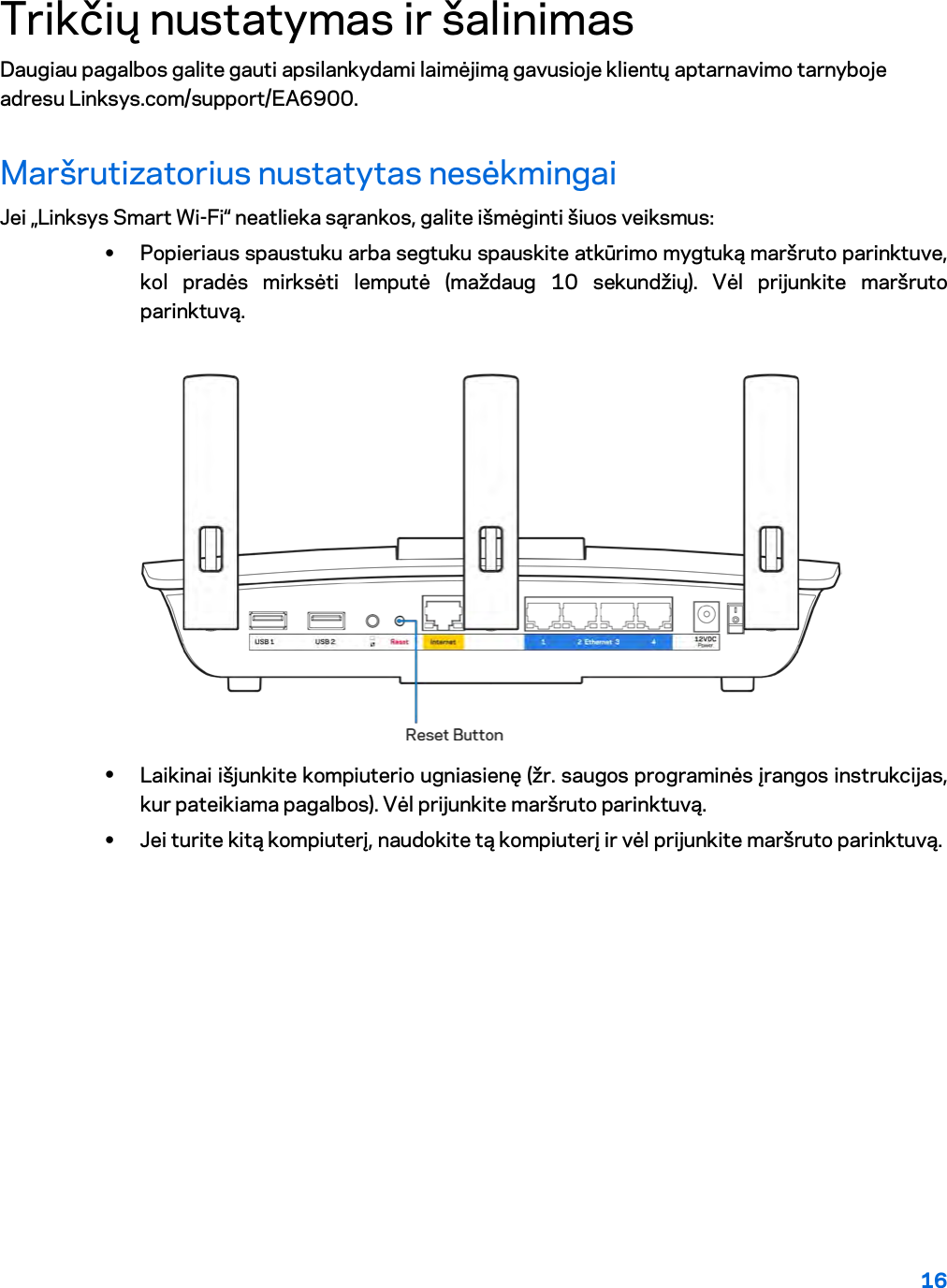 16  Trikčių nustatymas ir šalinimas Daugiau pagalbos galite gauti apsilankydami laimėjimą gavusioje klientų aptarnavimo tarnyboje adresu Linksys.com/support/EA6900. Maršrutizatorius nustatytas nesėkmingai Jei „Linksys Smart Wi-Fi“ neatlieka sąrankos, galite išmėginti šiuos veiksmus: • Popieriaus spaustuku arba segtuku spauskite atkūrimo mygtuką maršruto parinktuve, kol pradės mirksėti lemputė (maždaug 10 sekundžių). Vėl prijunkite maršruto parinktuvą.   • Laikinai išjunkite kompiuterio ugniasienę (žr. saugos programinės įrangos instrukcijas, kur pateikiama pagalbos). Vėl prijunkite maršruto parinktuvą. • Jei turite kitą kompiuterį, naudokite tą kompiuterį ir vėl prijunkite maršruto parinktuvą. 