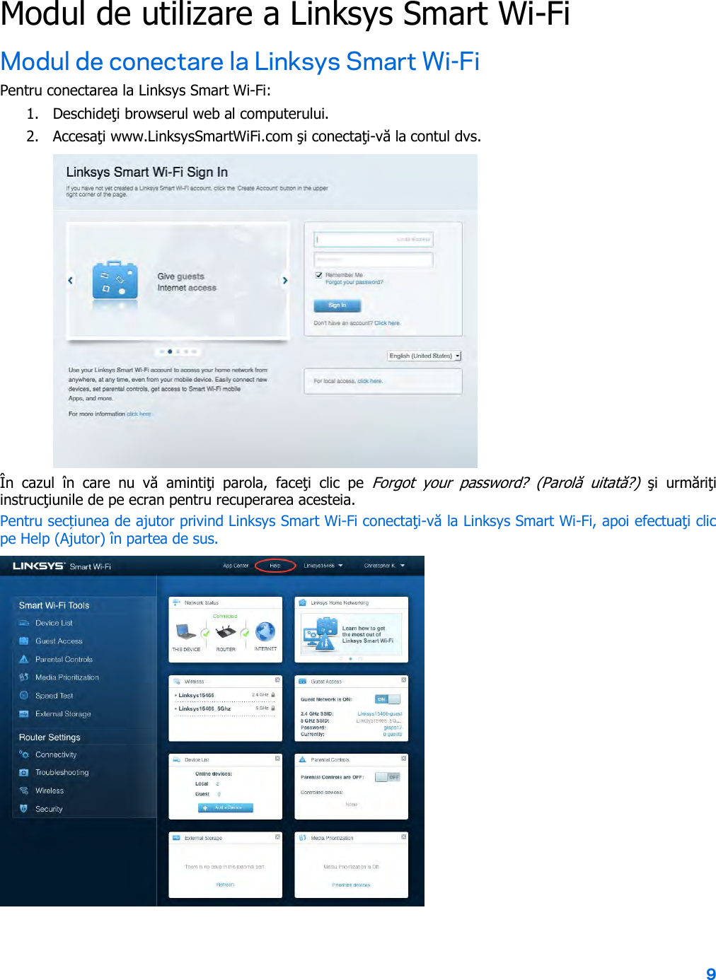 9  Modul de utilizare a Linksys Smart Wi-Fi Modul de conectare la Linksys Smart Wi-Fi Pentru conectarea la Linksys Smart Wi-Fi: 1. Deschideţi browserul web al computerului. 2. Accesaţi www.LinksysSmartWiFi.com şi conectaţi-vă la contul dvs.   În  cazul  în  care  nu  vă  amintiţi  parola,  faceţi  clic  pe  Forgot  your  password?  (Parolă  uitată?) şi  urmăriţi instrucţiunile de pe ecran pentru recuperarea acesteia. Pentru secțiunea de ajutor privind Linksys Smart Wi-Fi conectaţi-vă la Linksys Smart Wi-Fi, apoi efectuaţi clic pe Help (Ajutor) în partea de sus.   