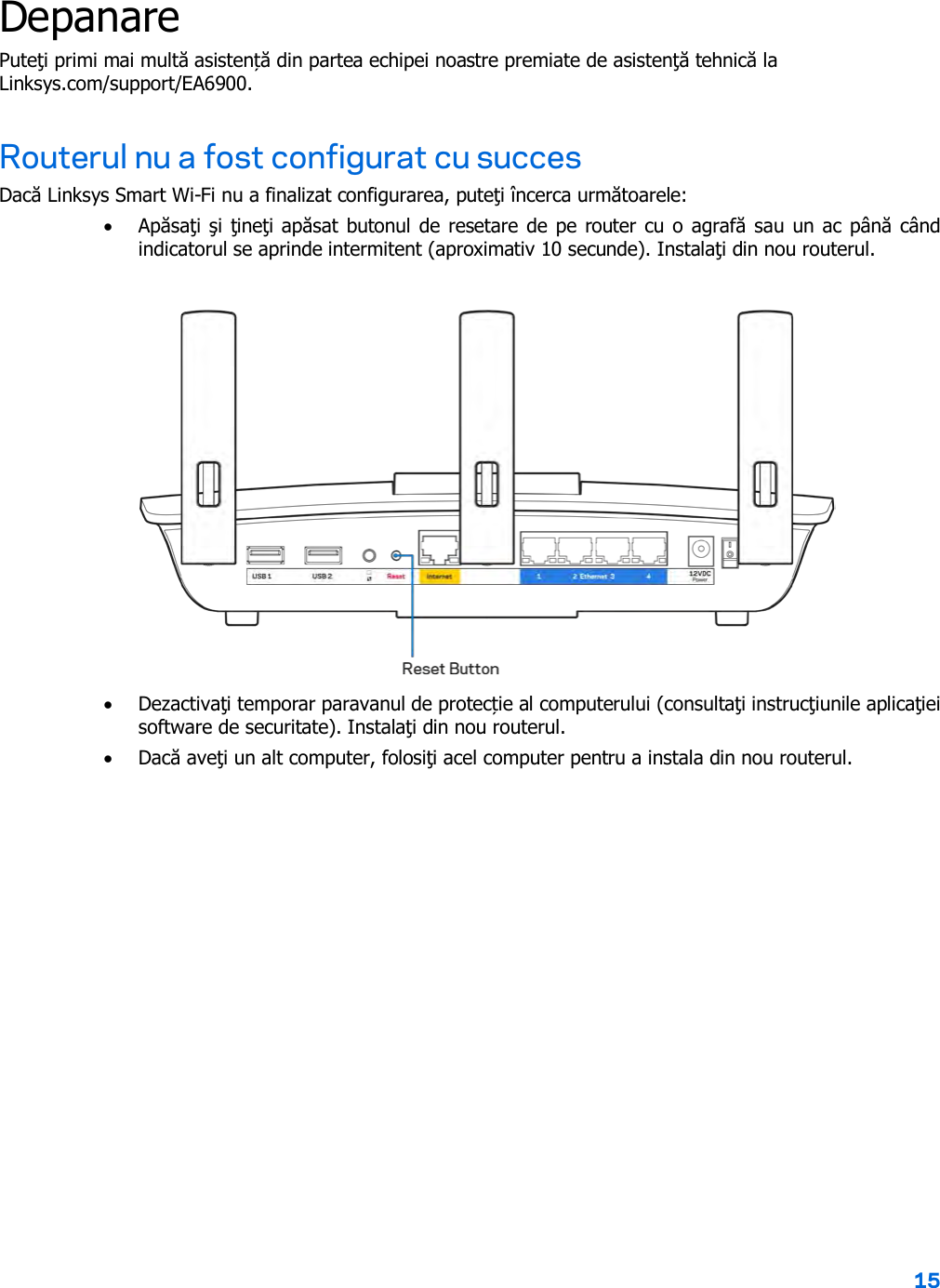 15  Depanare Puteţi primi mai multă asistență din partea echipei noastre premiate de asistenţă tehnică la Linksys.com/support/EA6900. Routerul nu a fost configurat cu succes Dacă Linksys Smart Wi-Fi nu a finalizat configurarea, puteţi încerca următoarele: • Apăsaţi şi ţineţi apăsat butonul de resetare de pe router cu o agrafă sau un ac până când indicatorul se aprinde intermitent (aproximativ 10 secunde). Instalaţi din nou routerul.   • Dezactivaţi temporar paravanul de protecție al computerului (consultaţi instrucţiunile aplicaţiei software de securitate). Instalaţi din nou routerul. • Dacă aveţi un alt computer, folosiţi acel computer pentru a instala din nou routerul. 