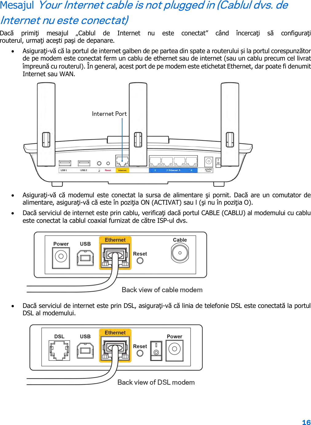 16  Mesajul Your Internet cable is not plugged in (Cablul dvs. de Internet nu este conectat) Dacă  primiţi  mesajul  „Cablul  de  Internet  nu  este  conectat”  când  încercaţi  să  configuraţi routerul, urmaţi aceşti paşi de depanare. • Asiguraţi-vă că la portul de internet galben de pe partea din spate a routerului și la portul corespunzător de pe modem este conectat ferm un cablu de ethernet sau de internet (sau un cablu precum cel livrat împreună cu routerul). În general, acest port de pe modem este etichetat Ethernet, dar poate fi denumit Internet sau WAN.   • Asiguraţi-vă că modemul este conectat la sursa de alimentare şi pornit. Dacă are un comutator de alimentare, asiguraţi-vă că este în poziţia ON (ACTIVAT) sau l (şi nu în poziţia O). • Dacă serviciul de internet este prin cablu, verificaţi dacă portul CABLE (CABLU) al modemului cu cablu este conectat la cablul coaxial furnizat de către ISP-ul dvs.   • Dacă serviciul de internet este prin DSL, asiguraţi-vă că linia de telefonie DSL este conectată la portul DSL al modemului.  